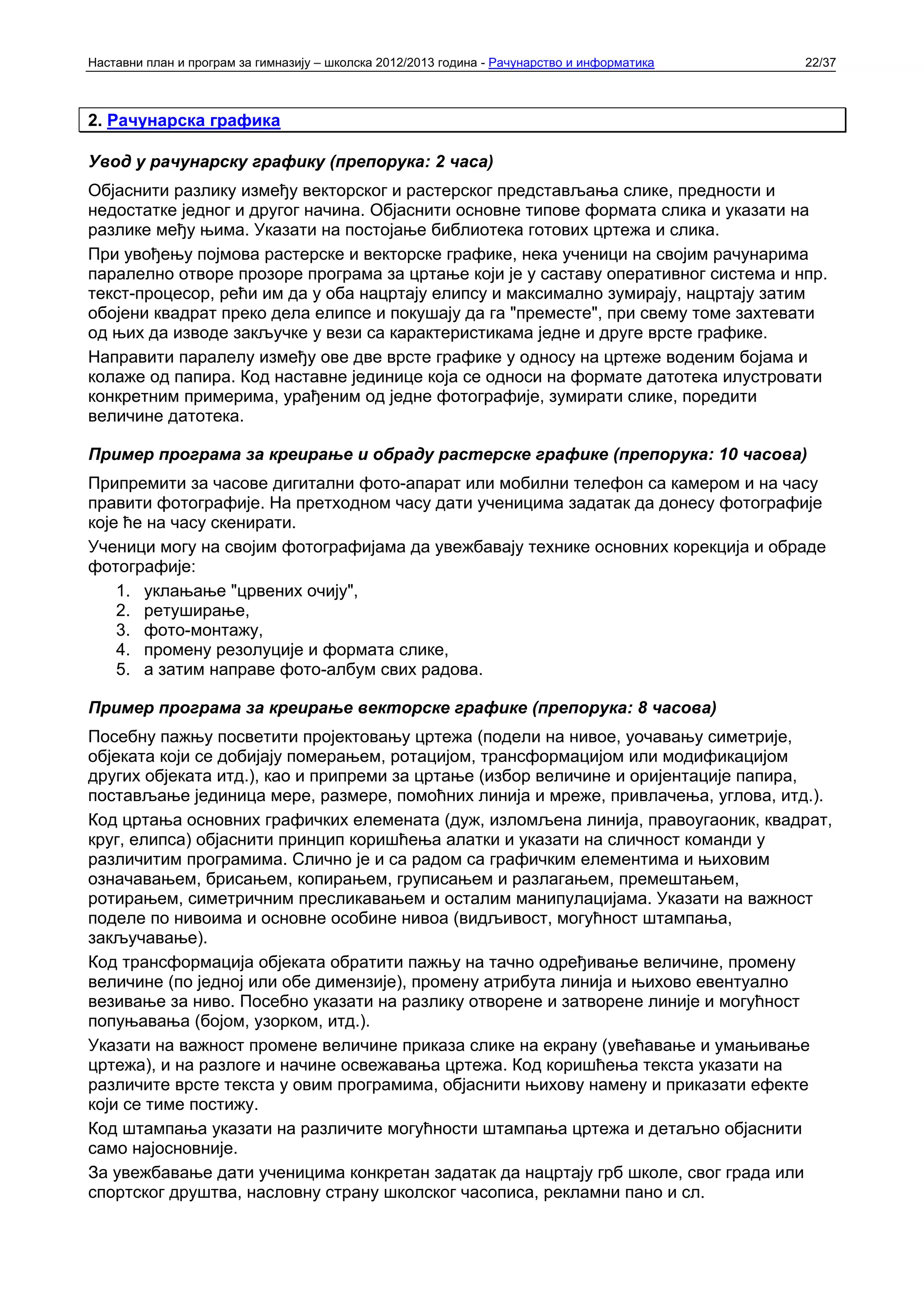 Наставни план и програм за гимназију – школска 2012/2013 година - Рачунарство и информатика   22/37



2. Рачунарска графика

Увод у рачунарску графику (препорука: 2 часа)
Објаснити разлику између векторског и растерског представљања слике, предности и
недостатке једног и другог начина. Објаснити основне типове формата слика и указати на
разлике међу њима. Указати на постојање библиотека готових цртежа и слика.
При увођењу појмова растерске и векторске графике, нека ученици на својим рачунарима
паралелно отворе прозоре програма за цртање који је у саставу оперативног система и нпр.
текст-процесор, рећи им да у оба нацртају елипсу и максимално зумирају, нацртају затим
обојени квадрат преко дела елипсе и покушају да га "преместе", при свему томе захтевати
од њих да изводе закључке у вези са карактеристикама једне и друге врсте графике.
Направити паралелу између ове две врсте графике у односу на цртеже воденим бојама и
колаже од папира. Код наставне јединице која се односи на формате датотека илустровати
конкретним примерима, урађеним од једне фотографије, зумирати слике, поредити
величине датотека.

Пример програма за креирање и обраду растерске графике (препорука: 10 часова)
Припремити за часове дигитални фото-апарат или мобилни телефон са камером и на часу
правити фотографије. На претходном часу дати ученицима задатак да донесу фотографије
које ће на часу скенирати.
Ученици могу на својим фотографијама да увежбавају технике основних корекција и обраде
фотографије:
    1. уклањање "црвених очију",
    2. ретуширање,
    3. фото-монтажу,
    4. промену резолуције и формата слике,
    5. а затим направе фото-албум свих радова.

Пример програма за креирање векторске графике (препорука: 8 часова)
Посебну пажњу посветити пројектовању цртежа (подели на нивое, уочавању симетрије,
објеката који се добијају померањем, ротацијом, трансформацијом или модификацијом
других објеката итд.), као и припреми за цртање (избор величине и оријентације папира,
постављање јединица мере, размере, помоћних линија и мреже, привлачења, углова, итд.).
Код цртања основних графичких елемената (дуж, изломљена линија, правоугаоник, квадрат,
круг, елипса) објаснити принцип коришћења алатки и указати на сличност команди у
различитим програмима. Слично је и са радом са графичким елементима и њиховим
означавањем, брисањем, копирањем, груписањем и разлагањем, премештањем,
ротирањем, симетричним пресликавањем и осталим манипулацијама. Указати на важност
поделе по нивоима и основне особине нивоа (видљивост, могућност штампања,
закључавање).
Код трансформација објеката обратити пажњу на тачно одређивање величине, промену
величине (по једној или обе димензије), промену атрибута линија и њихово евентуално
везивање за ниво. Посебно указати на разлику отворене и затворене линије и могућност
попуњавања (бојом, узорком, итд.).
Указати на важност промене величине приказа слике на екрану (увећавање и умањивање
цртежа), и на разлоге и начине освежавања цртежа. Код коришћења текста указати на
различите врсте текста у овим програмима, објаснити њихову намену и приказати ефекте
који се тиме постижу.
Код штампања указати на различите могућности штампања цртежа и детаљно објаснити
само најосновније.
За увежбавање дати ученицима конкретан задатак да нацртају грб школе, свог града или
спортског друштва, насловну страну школског часописа, рекламни пано и сл.
 