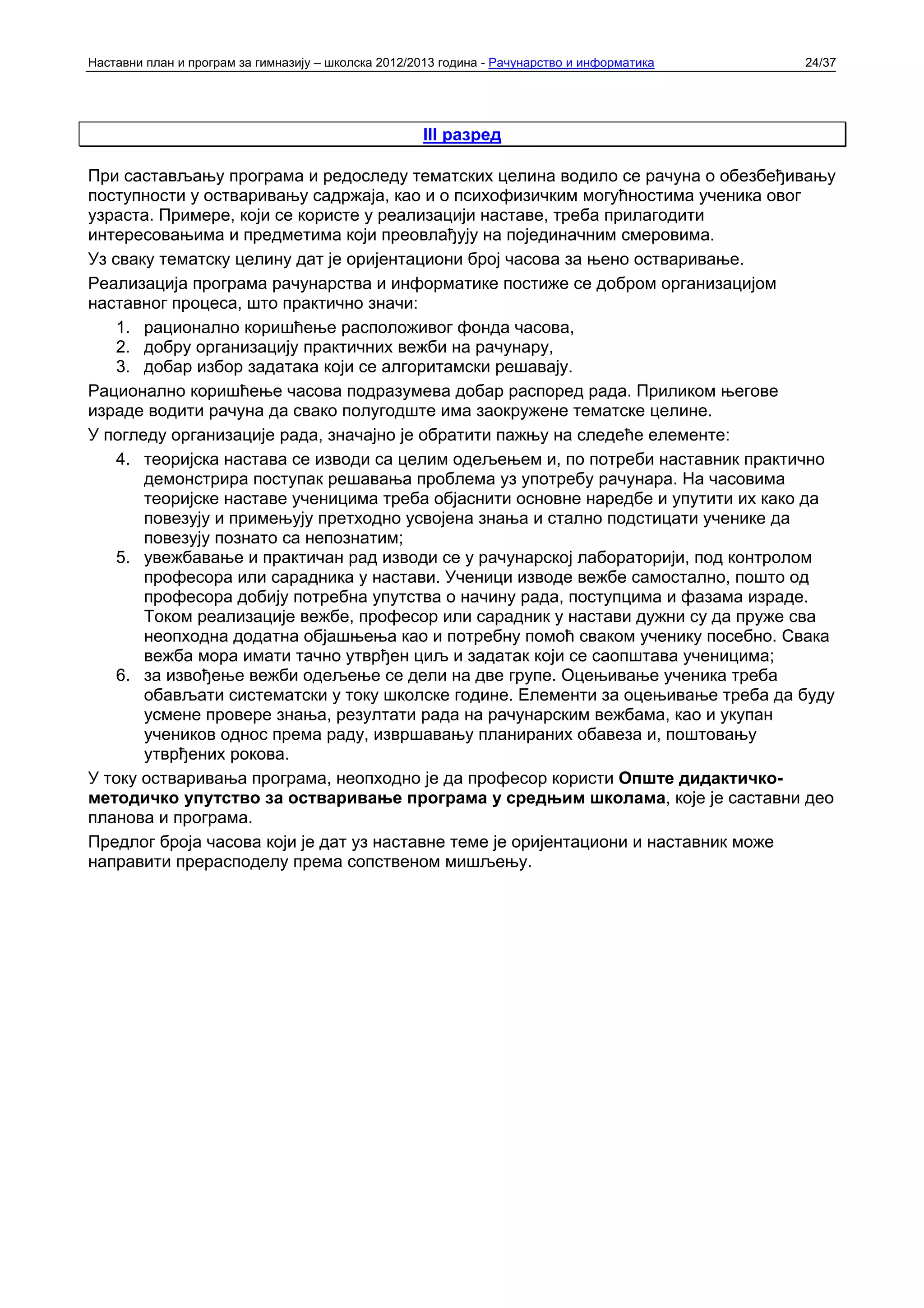Наставни план и програм за гимназију – школска 2012/2013 година - Рачунарство и информатика   24/37




                                                     III разред

При састављању програма и редоследу тематских целина водило се рачуна о обезбеђивању
поступности у остваривању садржаја, као и о психофизичким могућностима ученика овог
узраста. Примере, који се користе у реализацији наставе, треба прилагодити
интересовањима и предметима који преовлађују на појединачним смеровима.
Уз сваку тематску целину дат је оријентациони број часова за њено остваривање.
Реализација програма рачунарства и информатике постиже се добром организацијом
наставног процеса, што практично значи:
    1. рационално коришћење расположивог фонда часова,
    2. добру организацију практичних вежби на рачунару,
    3. добар избор задатака који се алгоритамски решавају.
Рационално коришћење часова подразумева добар распоред рада. Приликом његове
израде водити рачуна да свако полугодште има заокружене тематске целине.
У погледу организације рада, значајно је обратити пажњу на следеће елементе:
    4. теоријска настава се изводи са целим одељењем и, по потреби наставник практично
       демонстрира поступак решавања проблема уз употребу рачунара. На часовима
       теоријске наставе ученицима треба објаснити основне наредбе и упутити их како да
       повезују и примењују претходно усвојена знања и стално подстицати ученике да
       повезују познато са непознатим;
    5. увежбавање и практичан рад изводи се у рачунарској лабораторији, под контролом
       професора или сарадника у настави. Ученици изводе вежбе самостално, пошто од
       професора добију потребна упутства о начину рада, поступцима и фазама израде.
       Током реализације вежбе, професор или сарадник у настави дужни су да пруже сва
       неопходна додатна објашњења као и потребну помоћ сваком ученику посебно. Свака
       вежба мора имати тачно утврђен циљ и задатак који се саопштава ученицима;
    6. за извођење вежби одељење се дели на две групе. Оцењивање ученика треба
       обављати систематски у току школске године. Елементи за оцењивање треба да буду
       усмене провере знања, резултати рада на рачунарским вежбама, као и укупан
       учеников однос према раду, извршавању планираних обавеза и, поштовању
       утврђених рокова.
У току остваривања програма, неопходно је да професор користи Опште дидактичко-
методичко упутство за остваривање програма у средњим школама, које је саставни део
планова и програма.
Предлог броја часова који је дат уз наставне теме је оријентациони и наставник може
направити прерасподелу према сопственом мишљењу.
 