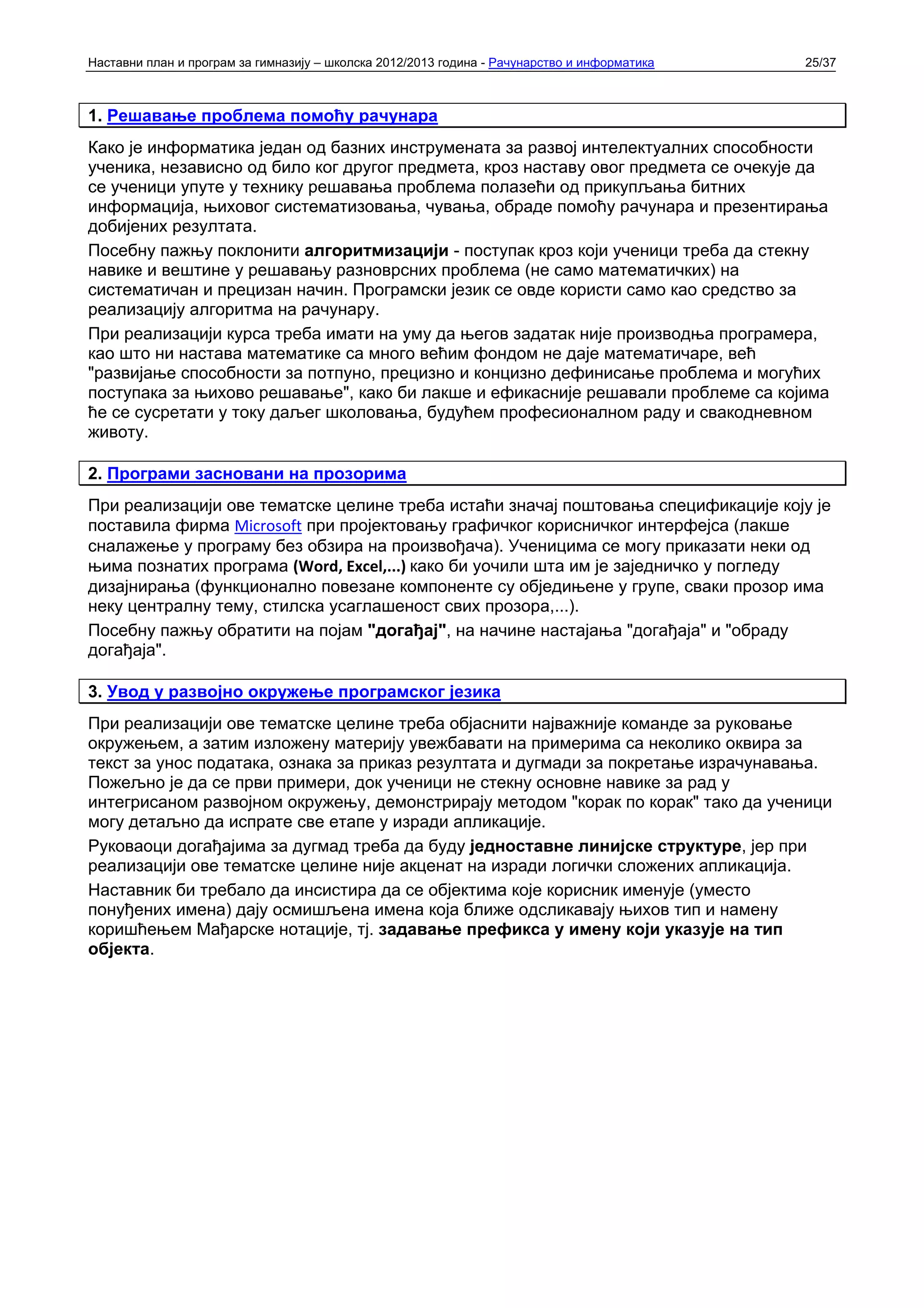Наставни план и програм за гимназију – школска 2012/2013 година - Рачунарство и информатика   25/37



1. Решавање проблема помоћу рачунара
Како је информатика један од базних инструмената за развој интелектуалних способности
ученика, независно од било ког другог предмета, кроз наставу овог предмета се очекује да
се ученици упуте у технику решавања проблема полазећи од прикупљања битних
информација, њиховог систематизовања, чувања, обраде помоћу рачунара и презентирања
добијених резултата.
Посебну пажњу поклонити алгоритмизацији - поступак кроз који ученици треба да стекну
навике и вештине у решавању разноврсних проблема (не само математичких) на
систематичан и прецизан начин. Програмски језик се овде користи само као средство за
реализацију алгоритма на рачунару.
При реализацији курса треба имати на уму да његов задатак није производња програмера,
као што ни настава математике са много већим фондом не даје математичаре, већ
"развијање способности за потпуно, прецизно и концизно дефинисање проблема и могућих
поступака за њихово решавање", како би лакше и ефикасније решавали проблеме са којима
ће се сусретати у току даљег школовања, будућем професионалном раду и свакодневном
животу.

2. Програми засновани на прозорима
При реализацији ове тематске целине треба истаћи значај поштовања спецификације коју је
поставила фирма Microsoft при пројектовању графичког корисничког интерфејса (лакше
сналажење у програму без обзира на произвођача). Ученицима се могу приказати неки од
њима познатих програма (Word, Excel,...) како би уочили шта им је заједничко у погледу
дизајнирања (функционално повезане компоненте су обједињене у групе, сваки прозор има
неку централну тему, стилска усаглашеност свих прозора,...).
Посебну пажњу обратити на појам "догађај", на начине настајања "догађаја" и "обраду
догађаја".

3. Увод у развојно окружење програмског језика
При реализацији ове тематске целине треба објаснити најважније команде за руковање
окружењем, а затим изложену материју увежбавати на примерима са неколико оквира за
текст за унос података, ознака за приказ резултата и дугмади за покретање израчунавања.
Пожељно је да се први примери, док ученици не стекну основне навике за рад у
интегрисаном развојном окружењу, демонстрирају методом "корак по корак" тако да ученици
могу детаљно да испрате све етапе у изради апликације.
Руковаоци догађајима за дугмад треба да буду једноставне линијске структуре, јер при
реализацији ове тематске целине није акценат на изради логички сложених апликација.
Наставник би требало да инсистира да се објектима које корисник именује (уместо
понуђених имена) дају осмишљена имена која ближе одсликавају њихов тип и намену
коришћењем Мађарске нотације, тј. задавање префикса у имену који указује на тип
објекта.
 