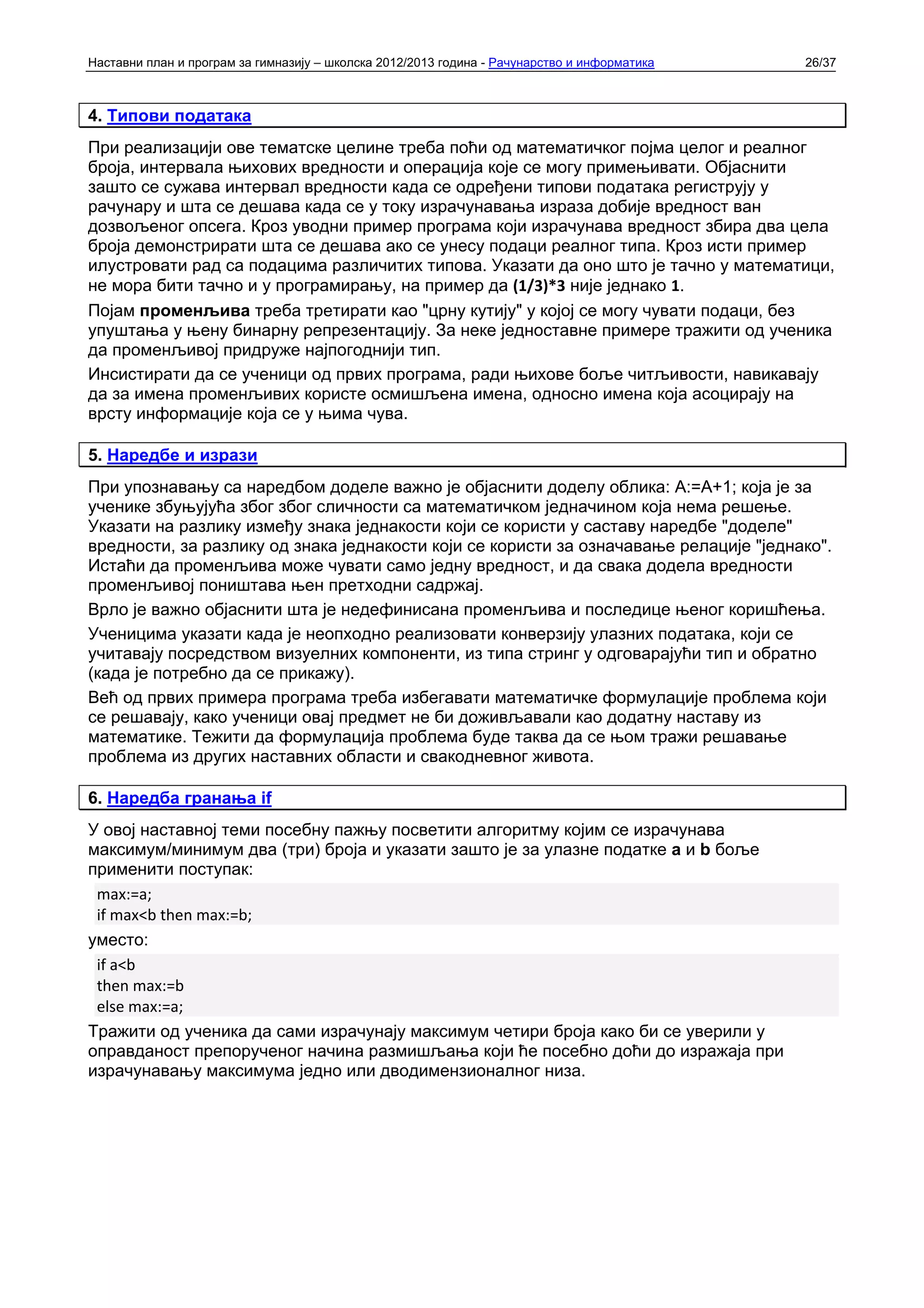 Наставни план и програм за гимназију – школска 2012/2013 година - Рачунарство и информатика   26/37



4. Типови података
При реализацији ове тематске целине треба поћи од математичког појма целог и реалног
броја, интервала њихових вредности и операција које се могу примењивати. Објаснити
зашто се сужава интервал вредности када се одређени типови података региструју у
рачунару и шта се дешава када се у току израчунавања израза добије вредност ван
дозвољеног опсега. Кроз уводни пример програма који израчунава вредност збира два цела
броја демонстрирати шта се дешава ако се унесу подаци реалног типа. Кроз исти пример
илустровати рад са подацима различитих типова. Указати да оно што је тачно у математици,
не мора бити тачно и у програмирању, на пример да (1/3)*3 није једнако 1.
Појам променљива треба третирати као "црну кутију" у којој се могу чувати подаци, без
упуштања у њену бинарну репрезентацију. За неке једноставне примере тражити од ученика
да променљивој придруже најпогоднији тип.
Инсистирати да се ученици од првих програма, ради њихове боље читљивости, навикавају
да за имена променљивих користе осмишљена имена, односно имена која асоцирају на
врсту информације која се у њима чува.

5. Наредбе и изрази
При упознавању са наредбом доделе важно је објаснити доделу облика: А:=А+1; која је за
ученике збуњујућа због због сличности са математичком једначином која нема решење.
Указати на разлику између знака једнакости који се користи у саставу наредбе "доделе"
вредности, за разлику од знака једнакости који се користи за означавање релације "једнако".
Истаћи да променљива може чувати само једну вредност, и да свака додела вредности
променљивој поништава њен претходни садржај.
Врло је важно објаснити шта је недефинисана променљива и последице њеног коришћења.
Ученицима указати када је неопходно реализовати конверзију улазних података, који се
учитавају посредством визуелних компоненти, из типа стринг у одговарајући тип и обратно
(када је потребно да се прикажу).
Већ од првих примера програма треба избегавати математичке формулације проблема који
се решавају, како ученици овај предмет не би доживљавали као додатну наставу из
математике. Тежити да формулација проблема буде таква да се њом тражи решавање
проблема из других наставних области и свакодневног живота.

6. Наредба гранања if
У овој наставној теми посебну пажњу посветити алгоритму којим се израчунава
максимум/минимум два (три) броја и указати зашто је за улазне податке a и b боље
применити поступак:
 max:=a;
 if max<b then max:=b;
уместо:
 if a<b
 then max:=b
 else max:=a;
Тражити од ученика да сами израчунају максимум четири броја како би се уверили у
оправданост препорученог начина размишљања који ће посебно доћи до изражаја при
израчунавању максимума једно или дводимензионалног низа.
 
