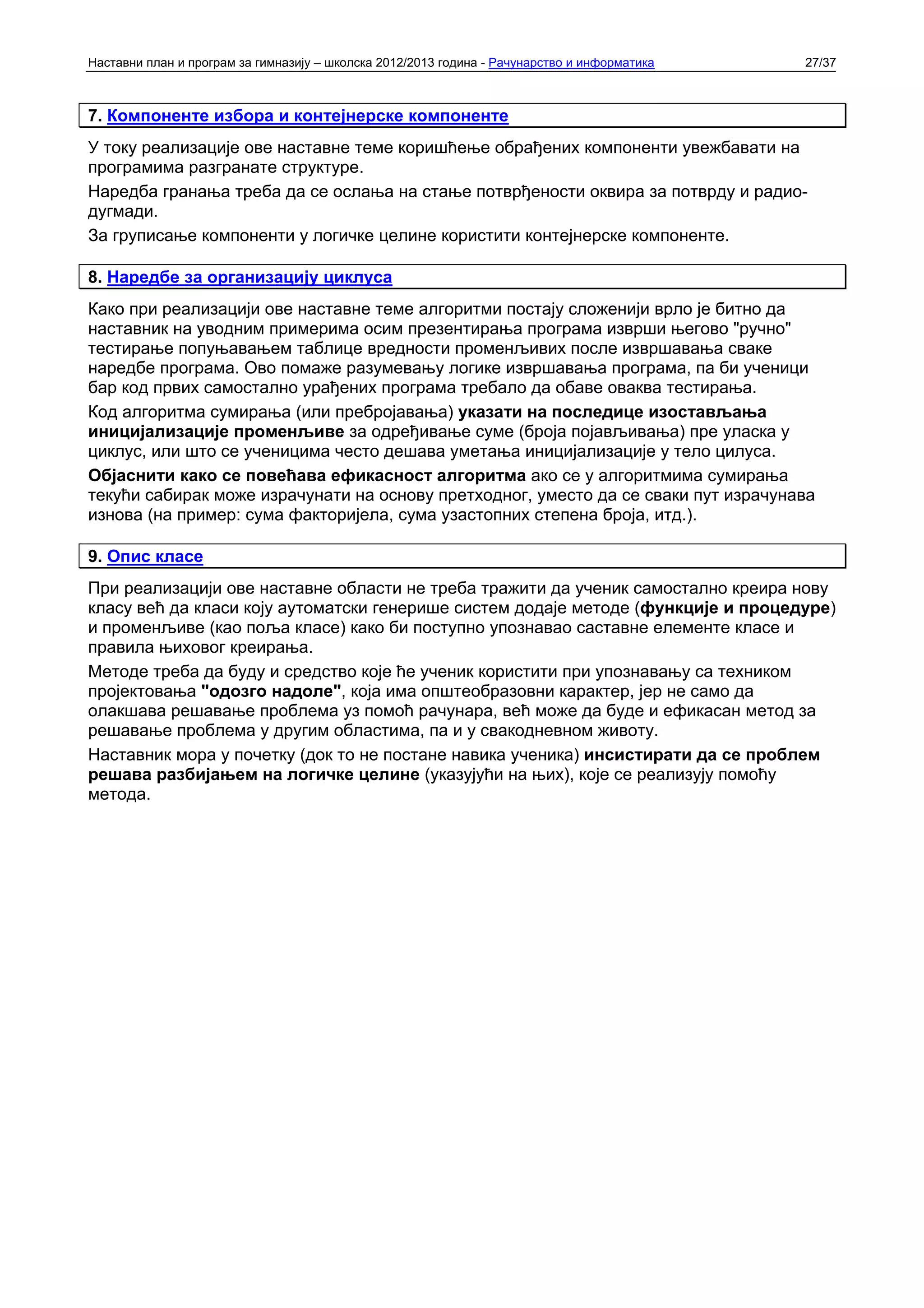 Наставни план и програм за гимназију – школска 2012/2013 година - Рачунарство и информатика   27/37



7. Компоненте избора и контејнерске компоненте
У току реализације ове наставне теме коришћење обрађених компоненти увежбавати на
програмима разгранате структуре.
Наредба гранања треба да се ослања на стање потврђености оквира за потврду и радио-
дугмади.
За груписање компоненти у логичке целине користити контејнерске компоненте.

8. Наредбе за организацију циклуса
Како при реализацији ове наставне теме алгоритми постају сложенији врло је битно да
наставник на уводним примерима осим презентирања програма изврши његово "ручно"
тестирање попуњавањем таблице вредности променљивих после извршавања сваке
наредбе програма. Ово помаже разумевању логике извршавања програма, па би ученици
бар код првих самостално урађених програма требало да обаве оваква тестирања.
Код алгоритма сумирања (или пребројавања) указати на последице изостављања
иницијализације променљиве за одређивање суме (броја појављивања) пре уласка у
циклус, или што се ученицима често дешава уметања иницијализације у тело цилуса.
Објаснити како се повећава ефикасност алгоритма ако се у алгоритмима сумирања
текући сабирак може израчунати на основу претходног, уместо да се сваки пут израчунава
изнова (на пример: сума факторијела, сума узастопних степена броја, итд.).

9. Опис класе
При реализацији ове наставне области не треба тражити да ученик самостално креира нову
класу већ да класи коју аутоматски генерише систем додаје методе (функције и процедуре)
и променљиве (као поља класе) како би поступно упознавао саставне елементе класе и
правила њиховог креирања.
Методе треба да буду и средство које ће ученик користити при упознавању са техником
пројектовања "одозго надоле", која има општеобразовни карактер, јер не само да
олакшава решавање проблема уз помоћ рачунара, већ може да буде и ефикасан метод за
решавање проблема у другим областима, па и у свакодневном животу.
Наставник мора у почетку (док то не постане навика ученика) инсистирати да се проблем
решава разбијањем на логичке целине (указујући на њих), које се реализују помоћу
метода.
 