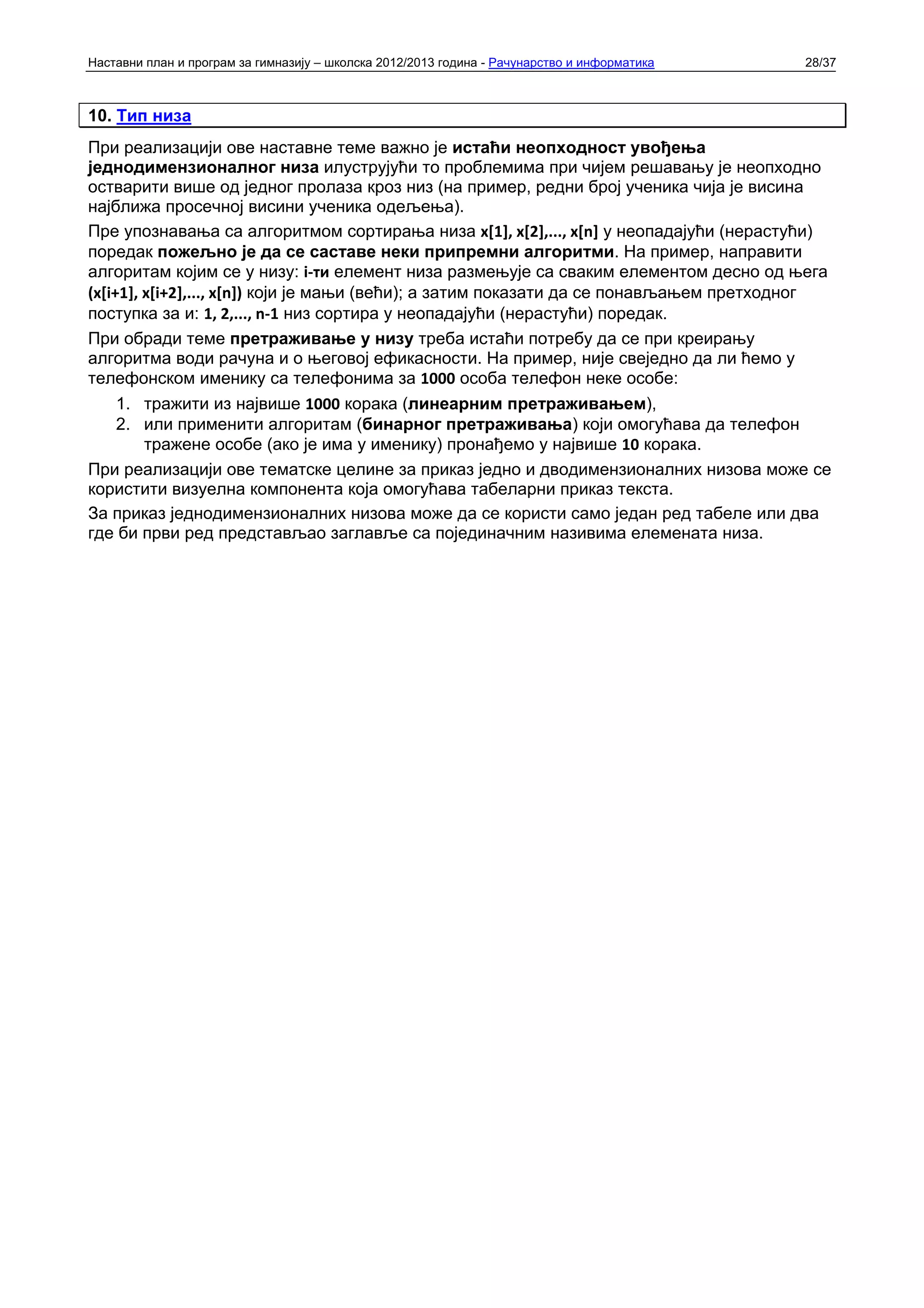 Наставни план и програм за гимназију – школска 2012/2013 година - Рачунарство и информатика   28/37



10. Тип низа
При реализацији ове наставне теме важно је истаћи неопходност увођења
једнодимензионалног низа илуструјући то проблемима при чијем решавању је неопходно
остварити више од једног пролаза кроз низ (на пример, редни број ученика чија је висина
најближа просечној висини ученика одељења).
Пре упознавања са алгоритмом сортирања низа x[1], x[2],..., x[n] у неопадајући (нерастући)
поредак пожељно је да се саставе неки припремни алгоритми. На пример, направити
алгоритам којим се у низу: i‐ти елемент низа размењује са сваким елементом десно од њега
(x[i+1], x[i+2],..., x[n]) који је мањи (већи); а затим показати да се понављањем претходног
поступка за и: 1, 2,..., n‐1 низ сортира у неопадајући (нерастући) поредак.
При обради теме претраживање у низу треба истаћи потребу да се при креирању
алгоритма води рачуна и о његовој ефикасности. На пример, није свеједно да ли ћемо у
телефонском именику са телефонима за 1000 особа телефон неке особе:
     1. тражити из највише 1000 корака (линеарним претраживањем),
     2. или применити алгоритам (бинарног претраживања) који омогућава да телефон
         тражене особе (ако је има у именику) пронађемо у највише 10 корака.
При реализацији ове тематске целине за приказ једно и дводимензионалних низова може се
користити визуелна компонента која омогућава табеларни приказ текста.
За приказ једнодимензионалних низова може да се користи само један ред табеле или два
где би први ред представљао заглавље са појединачним називима елемената низа.
 