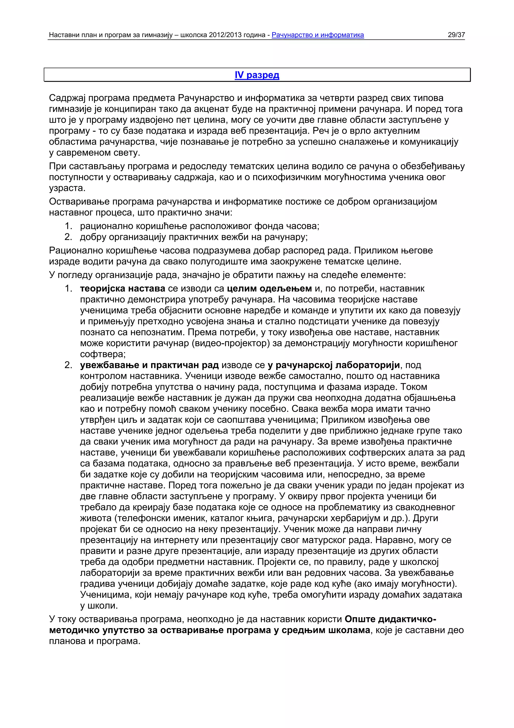 Наставни план и програм за гимназију – школска 2012/2013 година - Рачунарство и информатика   29/37




                                                     IV разред

Садржај програма предмета Рачунарство и информатика за четврти разред свих типова
гимназије је конципиран тако да акценат буде на практичној примени рачунара. И поред тога
што је у програму издвојено пет целина, могу се уочити две главне области заступљене у
програму - то су базе података и израда веб презентација. Реч је о врло актуелним
областима рачунарства, чије познавање је потребно за успешно сналажење и комуникацију
у савременом свету.
При састављању програма и редоследу тематских целина водило се рачуна о обезбеђивању
поступности у остваривању садржаја, као и о психофизичким могућностима ученика овог
узраста.
Остваривање програма рачунарства и информатике постиже се добром организацијом
наставног процеса, што практично значи:
    1. рационално коришћење расположивог фонда часова;
    2. добру организацију практичних вежби на рачунару;
Рационално коришћење часова подразумева добар распоред рада. Приликом његове
израде водити рачуна да свако полугодиште има заокружене тематске целине.
У погледу организације рада, значајно је обратити пажњу на следеће елементе:
    1. теоријска настава се изводи са целим одељењем и, по потреби, наставник
       практично демонстрира употребу рачунара. На часовима теоријске наставе
       ученицима треба објаснити основне наредбе и команде и упутити их како да повезују
       и примењују претходно усвојена знања и стално подстицати ученике да повезују
       познато са непознатим. Према потреби, у току извођења ове наставе, наставник
       може користити рачунар (видео-пројектор) за демонстрацију могућности коришћеног
       софтвера;
    2. увежбавање и практичан рад изводе се у рачунарској лабораторији, под
       контролом наставника. Ученици изводе вежбе самостално, пошто од наставника
       добију потребна упутства о начину рада, поступцима и фазама израде. Током
       реализације вежбе наставник је дужан да пружи сва неопходна додатна објашњења
       као и потребну помоћ сваком ученику посебно. Свака вежба мора имати тачно
       утврђен циљ и задатак који се саопштава ученицима; Приликом извођења ове
       наставе ученике једног одељења треба поделити у две приближно једнаке групе тако
       да сваки ученик има могућност да ради на рачунару. За време извођења практичне
       наставе, ученици би увежбавали коришћење расположивих софтверских алата за рад
       са базама података, односно за прављење веб презентација. У исто време, вежбали
       би задатке које су добили на теоријским часовима или, непосредно, за време
       практичне наставе. Поред тога пожељно је да сваки ученик уради по један пројекат из
       две главне области заступљене у програму. У оквиру првог пројекта ученици би
       требало да креирају базе података које се односе на проблематику из свакодневног
       живота (телефонски именик, каталог књига, рачунарски хербаријум и др.). Други
       пројекат би се односио на неку презентацију. Ученик може да направи личну
       презентацију на интернету или презентацију свог матурског рада. Наравно, могу се
       правити и разне друге презентације, али израду презентације из других области
       треба да одобри предметни наставник. Пројекти се, по правилу, раде у школској
       лабораторији за време практичних вежби или ван редовних часова. За увежбавање
       градива ученици добијају домаће задатке, које раде код куће (ако имају могућности).
       Ученицима, који немају рачунаре код куће, треба омогућити израду домаћих задатака
       у школи.
У току остваривања програма, неопходно је да наставник користи Опште дидактичко-
методичко упутство за остваривање програма у средњим школама, које је саставни део
планова и програма.
 