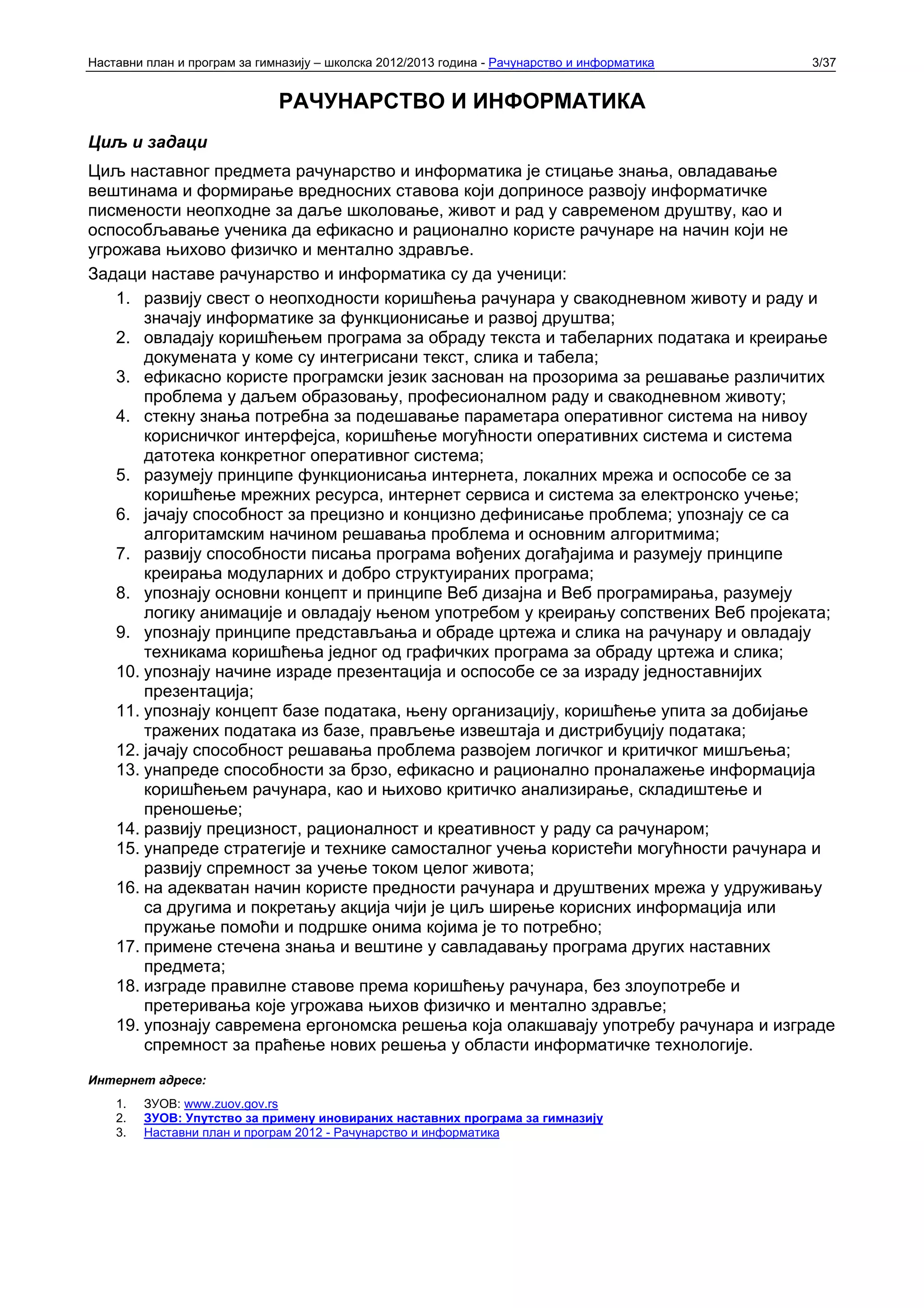 Наставни план и програм за гимназију – школска 2012/2013 година - Рачунарство и информатика   3/37


                              РАЧУНАРСТВО И ИНФОРМАТИКА
Циљ и задаци
Циљ наставног предмета рачунарство и информатика је стицање знања, овладавање
вештинама и формирање вредносних ставова који доприносе развоју информатичке
писмености неопходне за даље школовање, живот и рад у савременом друштву, као и
оспособљавање ученика да ефикасно и рационално користе рачунаре на начин који не
угрожава њихово физичко и ментално здравље.
Задаци наставе рачунарство и информатика су да ученици:
   1. развију свест о неопходности коришћења рачунара у свакодневном животу и раду и
       значају информатике за функционисање и развој друштва;
   2. овладају коришћењем програма за обраду текста и табеларних података и креирање
       докумената у коме су интегрисани текст, слика и табела;
   3. ефикасно користе програмски језик заснован на прозорима за решавање различитих
       проблема у даљем образовању, професионалном раду и свакодневном животу;
   4. стекну знања потребна за подешавање параметара оперативног система на нивоу
       корисничког интерфејса, коришћење могућности оперативних система и система
       датотека конкретног оперативног система;
   5. разумеју принципе функционисања интернета, локалних мрежа и оспособе се за
       коришћење мрежних ресурса, интернет сервиса и система за електронско учење;
   6. јачају способност за прецизно и концизно дефинисање проблема; упознају се са
       алгоритамским начином решавања проблема и основним алгоритмима;
   7. развију способности писања програма вођених догађајима и разумеју принципе
       креирања модуларних и добро структуираних програма;
   8. упознају основни концепт и принципе Веб дизајна и Веб програмирања, разумеју
       логику анимације и овладају њеном употребом у креирању сопствених Веб пројеката;
   9. упознају принципе представљања и обраде цртежа и слика на рачунару и овладају
       техникама коришћења једног од графичких програма за обраду цртежа и слика;
   10. упознају начине израде презентација и оспособе се за израду једноставнијих
       презентација;
   11. упознају концепт базе података, њену организацију, коришћење упита за добијање
       тражених података из базе, прављење извештаја и дистрибуцију података;
   12. јачају способност решавања проблема развојем логичког и критичког мишљења;
   13. унапреде способности за брзо, ефикасно и рационално проналажење информација
       коришћењем рачунара, као и њихово критичко анализирање, складиштење и
       преношење;
   14. развију прецизност, рационалност и креативност у раду са рачунаром;
   15. унапреде стратегије и технике самосталног учења користећи могућности рачунара и
       развију спремност за учење током целог живота;
   16. на адекватан начин користе предности рачунара и друштвених мрежа у удруживању
       са другима и покретању акција чији је циљ ширење корисних информација или
       пружање помоћи и подршке онима којима је то потребно;
   17. примене стечена знања и вештине у савладавању програма других наставних
       предмета;
   18. изграде правилне ставове према коришћењу рачунара, без злоупотребе и
       претеривања које угрожава њихов физичко и ментално здравље;
   19. упознају савремена ергономска решења која олакшавају употребу рачунара и изграде
       спремност за праћење нових решења у области информатичке технологије.
Интернет адресе:
    1.   ЗУОВ: www.zuov.gov.rs
    2.   ЗУОВ: Упутствo за примену иновираних наставних програма за гимназију
    3.   Наставни план и програм 2012 - Рачунарство и информатика
 