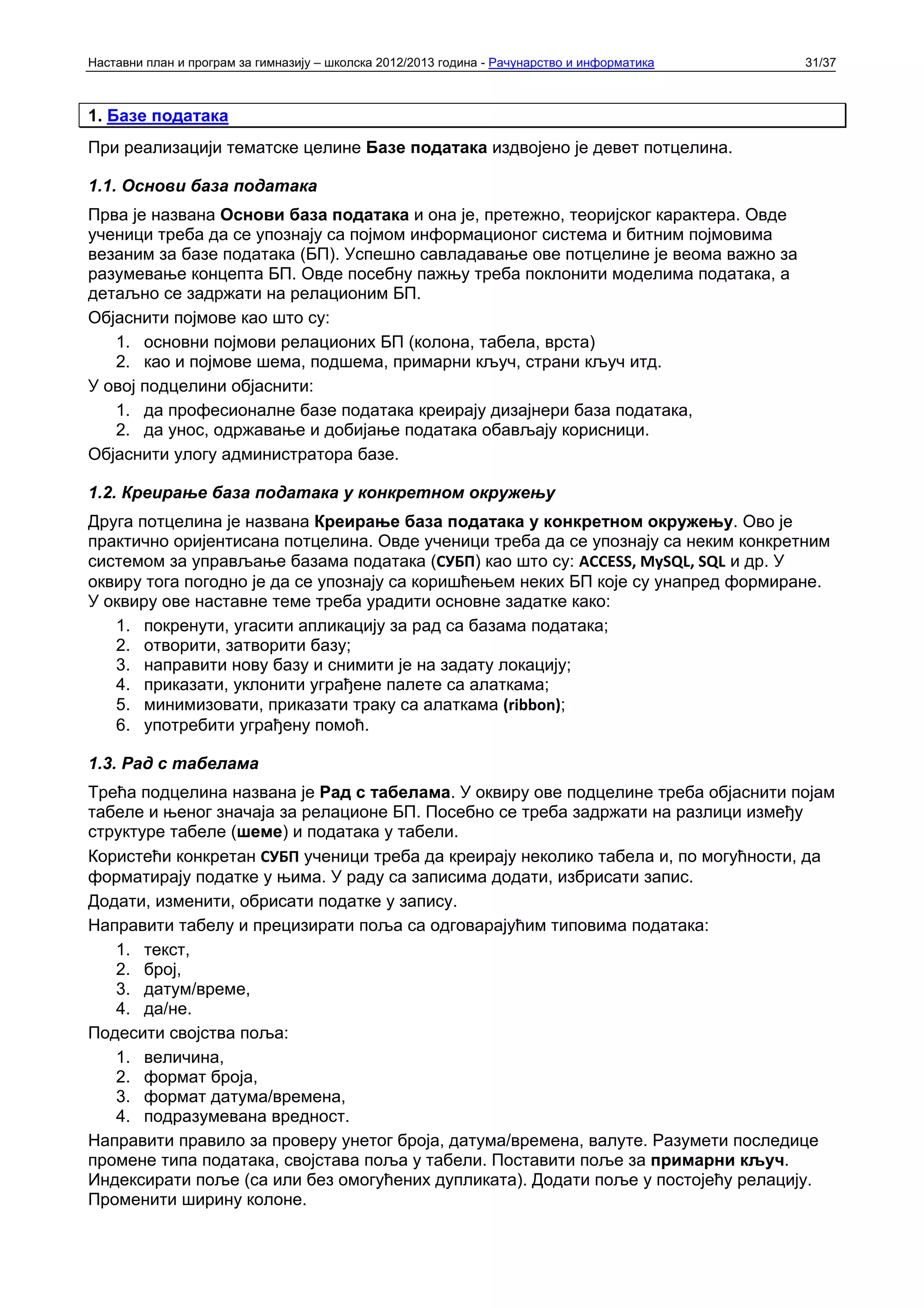 Наставни план и програм за гимназију – школска 2012/2013 година - Рачунарство и информатика   31/37



1. Базе података
При реализацији тематске целине Базе података издвојено је девет потцелина.

1.1. Основи база података
Прва је названа Основи база података и она је, претежно, теоријског карактера. Овде
ученици треба да се упознају са појмом информационог система и битним појмовима
везаним за базе података (БП). Успешно савладавање ове потцелине је веома важно за
разумевање концепта БП. Овде посебну пажњу треба поклонити моделима података, а
детаљно се задржати на релационим БП.
Објаснити појмове као што су:
   1. основни појмови релационих БП (колона, табела, врста)
   2. као и појмове шема, подшема, примарни кључ, страни кључ итд.
У овој подцелини објаснити:
   1. да професионалне базе података креирају дизајнери база података,
   2. да унос, одржавање и добијање података обављају корисници.
Објаснити улогу администратора базе.

1.2. Креирање база података у конкретном окружењу
Друга потцелина је названа Креирање база података у конкретном окружењу. Ово је
практично оријентисана потцелина. Овде ученици треба да се упознају са неким конкретним
системом за управљање базама података (СУБП) као што су: ACCESS, MySQL, SQL и др. У
оквиру тога погодно је да се упознају са коришћењем неких БП које су унапред формиране.
У оквиру ове наставне теме треба урадити основне задатке како:
   1. покренути, угасити апликацију за рад са базама података;
   2. отворити, затворити базу;
   3. направити нову базу и снимити је на задату локацију;
   4. приказати, уклонити уграђене палете са алаткама;
   5. минимизовати, приказати траку са алаткама (ribbon);
   6. употребити уграђену помоћ.

1.3. Рад с табелама
Трећа подцелина названа је Рад с табелама. У оквиру ове подцелине треба објаснити појам
табеле и њеног значаја за релационе БП. Посебно се треба задржати на разлици између
структуре табеле (шеме) и података у табели.
Користећи конкретан СУБП ученици треба да креирају неколико табела и, по могућности, да
форматирају податке у њима. У раду са записима додати, избрисати запис.
Додати, изменити, обрисати податке у запису.
Направити табелу и прецизирати поља са одговарајућим типовима података:
   1. текст,
   2. број,
   3. датум/време,
   4. да/не.
Подесити својства поља:
   1. величина,
   2. формат броја,
   3. формат датума/времена,
   4. подразумевана вредност.
Направити правило за проверу унетог броја, датума/времена, валуте. Разумети последице
промене типа података, својстава поља у табели. Поставити поље за примарни кључ.
Индексирати поље (са или без омогућених дупликата). Додати поље у постојећу релацију.
Променити ширину колоне.
 