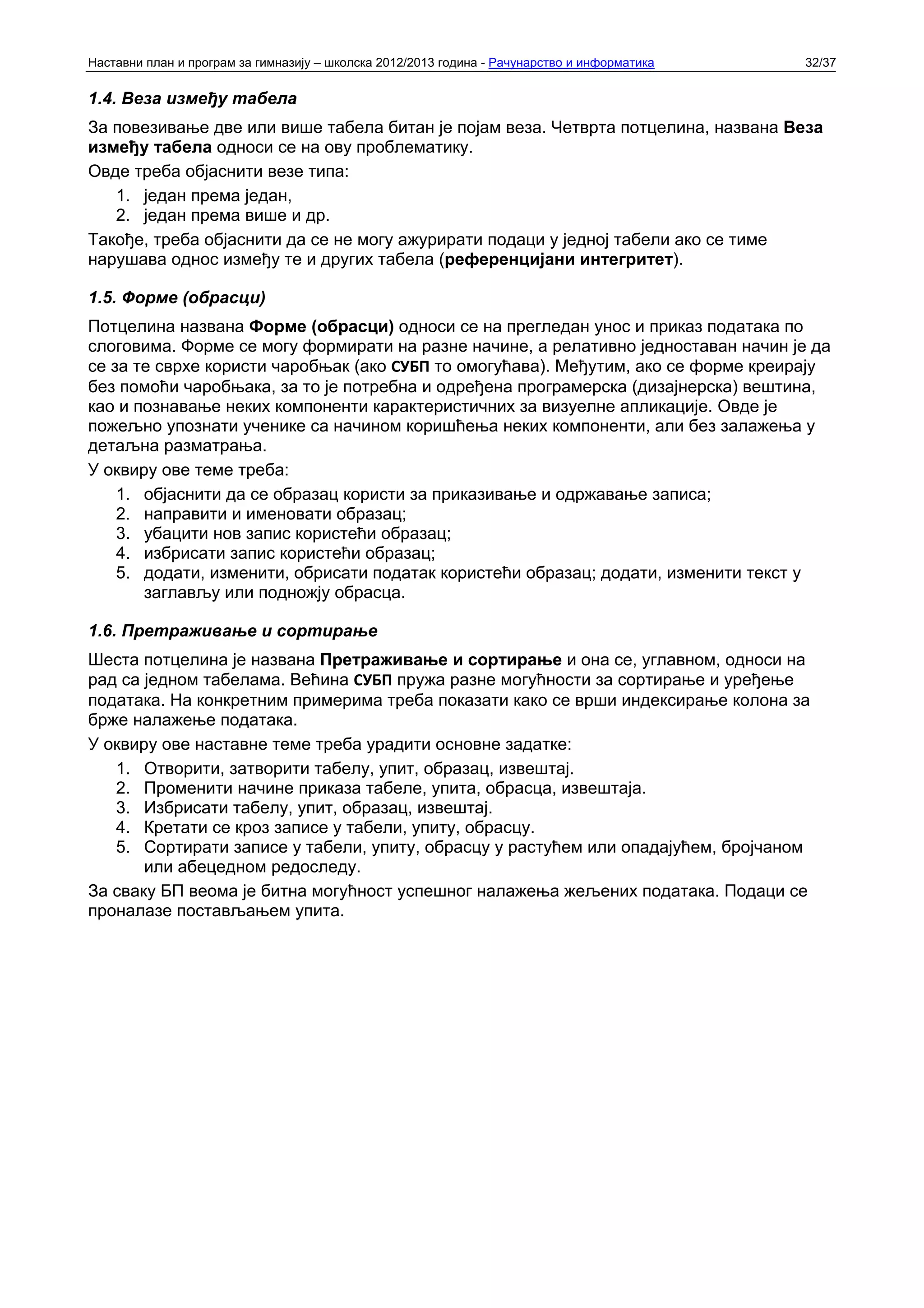 Наставни план и програм за гимназију – школска 2012/2013 година - Рачунарство и информатика   32/37


1.4. Веза између табела
За повезивање две или више табела битан је појам веза. Четврта потцелина, названа Веза
између табела односи се на ову проблематику.
Овде треба објаснити везе типа:
   1. један према један,
   2. један према више и др.
Такође, треба објаснити да се не могу ажурирати подаци у једној табели ако се тиме
нарушава однос између те и других табела (референцијани интегритет).

1.5. Форме (обрасци)
Потцелина названа Форме (обрасци) односи се на прегледан унос и приказ података по
слоговима. Форме се могу формирати на разне начине, а релативно једноставан начин је да
се за те сврхе користи чаробњак (ако СУБП то омогућава). Међутим, ако се форме креирају
без помоћи чаробњака, за то је потребна и одређена програмерска (дизајнерска) вештина,
као и познавање неких компоненти карактеристичних за визуелне апликације. Овде је
пожељно упознати ученике са начином коришћења неких компоненти, али без залажења у
детаљна разматрања.
У оквиру ове теме треба:
    1. објаснити да се образац користи за приказивање и одржавање записа;
    2. направити и именовати образац;
    3. убацити нов запис користећи образац;
    4. избрисати запис користећи образац;
    5. додати, изменити, обрисати податак користећи образац; додати, изменити текст у
       заглављу или подножју обрасца.

1.6. Претраживање и сортирање
Шеста потцелина је названа Претраживање и сортирање и она се, углавном, односи на
рад са једном табелама. Већина СУБП пружа разне могућности за сортирање и уређење
података. На конкретним примерима треба показати како се врши индексирање колона за
брже налажење података.
У оквиру ове наставне теме треба урадити основне задатке:
   1. Отворити, затворити табелу, упит, образац, извештај.
   2. Променити начине приказа табеле, упита, обрасца, извештаја.
   3. Избрисати табелу, упит, образац, извештај.
   4. Кретати се кроз записе у табели, упиту, обрасцу.
   5. Сортирати записе у табели, упиту, обрасцу у растућем или опадајућем, бројчаном
       или абецедном редоследу.
За сваку БП веома је битна могућност успешног налажења жељених података. Подаци се
проналазе постављањем упита.
 