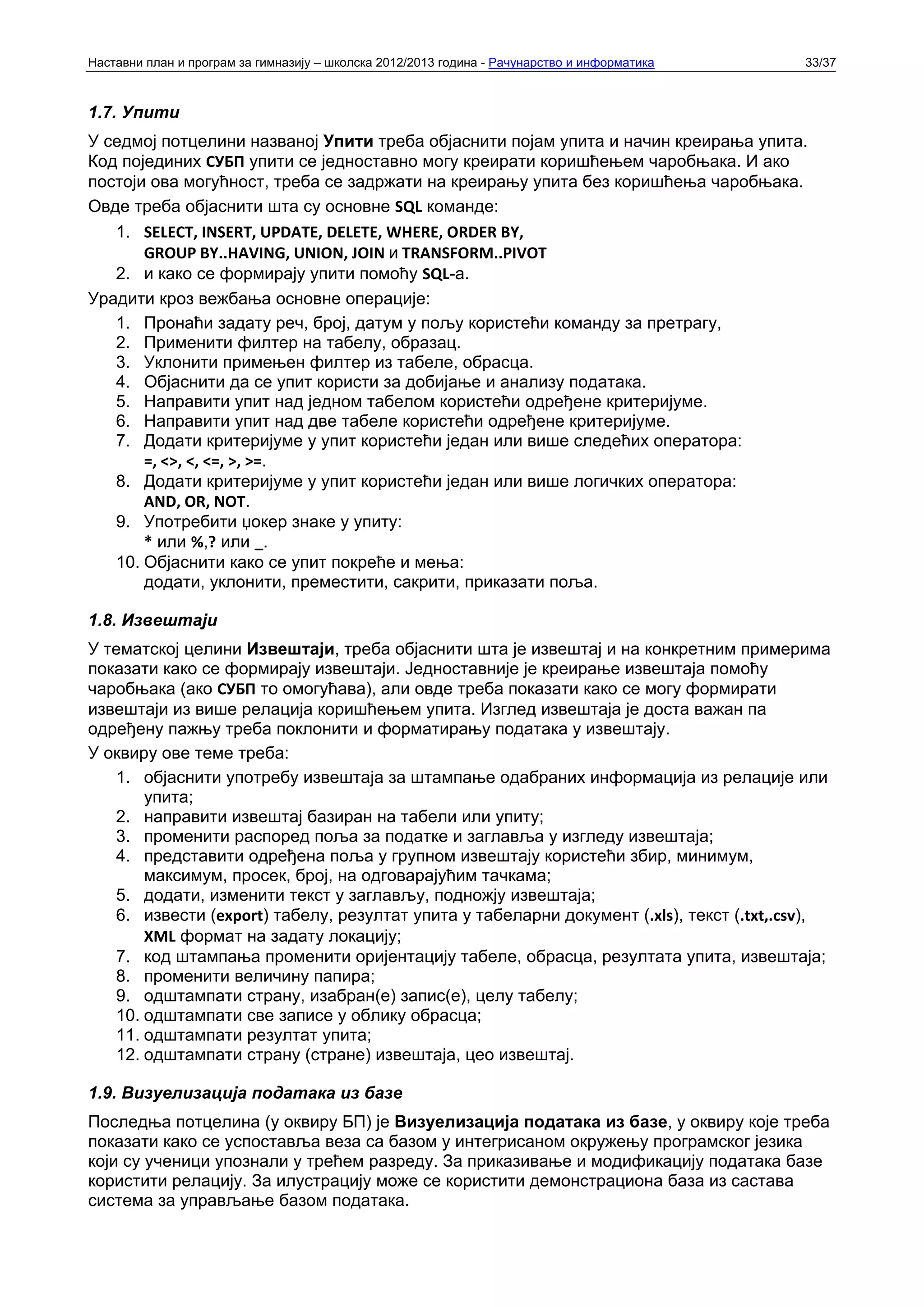 Наставни план и програм за гимназију – школска 2012/2013 година - Рачунарство и информатика   33/37



1.7. Упити
У седмој потцелини названој Упити треба објаснити појам упита и начин креирања упита.
Код појединих СУБП упити се једноставно могу креирати коришћењем чаробњака. И ако
постоји ова могућност, треба се задржати на креирању упита без коришћења чаробњака.
Овде треба објаснити шта су основне SQL команде:
   1. SELECT, INSERT, UPDATE, DELETE, WHERE, ORDER BY,
       GROUP BY..HAVING, UNION, JOIN и TRANSFORM..PIVOT
   2. и како се формирају упити помоћу SQL-а.
Урадити кроз вежбања основне операције:
   1. Пронаћи задату реч, број, датум у пољу користећи команду за претрагу,
   2. Применити филтер на табелу, образац.
   3. Уклонити примењен филтер из табеле, обрасца.
   4. Објаснити да се упит користи за добијање и анализу података.
   5. Направити упит над једном табелом користећи одређене критеријуме.
   6. Направити упит над две табеле користећи одређене критеријуме.
   7. Додати критеријуме у упит користећи један или више следећих оператора:
       =, <>, <, <=, >, >=.
   8. Додати критеријуме у упит користећи један или више логичких оператора:
       AND, OR, NOT.
   9. Употребити џокер знаке у упиту:
       * или %,? или _.
   10. Објаснити како се упит покреће и мења:
       додати, уклонити, преместити, сакрити, приказати поља.

1.8. Извештаји
У тематској целини Извештаји, треба објаснити шта је извештај и на конкретним примерима
показати како се формирају извештаји. Једноставније је креирање извештаја помоћу
чаробњака (ако СУБП то омогућава), али овде треба показати како се могу формирати
извештаји из више релација коришћењем упита. Изглед извештаја је доста важан па
одређену пажњу треба поклонити и форматирању података у извештају.
У оквиру ове теме треба:
   1. објаснити употребу извештаја за штампање одабраних информација из релације или
       упита;
   2. направити извештај базиран на табели или упиту;
   3. променити распоред поља за податке и заглавља у изгледу извештаја;
   4. представити одређена поља у групном извештају користећи збир, минимум,
       максимум, просек, број, на одговарајућим тачкама;
   5. додати, изменити текст у заглављу, подножју извештаја;
   6. извести (export) табелу, резултат упита у табеларни документ (.xls), текст (.txt,.csv),
       XML формат на задату локацију;
   7. код штампања променити оријентацију табеле, обрасца, резултата упита, извештаја;
   8. променити величину папира;
   9. одштампати страну, изабран(е) запис(е), целу табелу;
   10. одштампати све записе у облику обрасца;
   11. одштампати резултат упита;
   12. одштампати страну (стране) извештаја, цео извештај.

1.9. Визуелизација података из базе
Последња потцелина (у оквиру БП) је Визуелизација података из базе, у оквиру које треба
показати како се успоставља веза са базом у интегрисаном окружењу програмског језика
који су ученици упознали у трећем разреду. За приказивање и модификацију података базе
користити релацију. За илустрацију може се користити демонстрациона база из састава
система за управљање базом података.
 