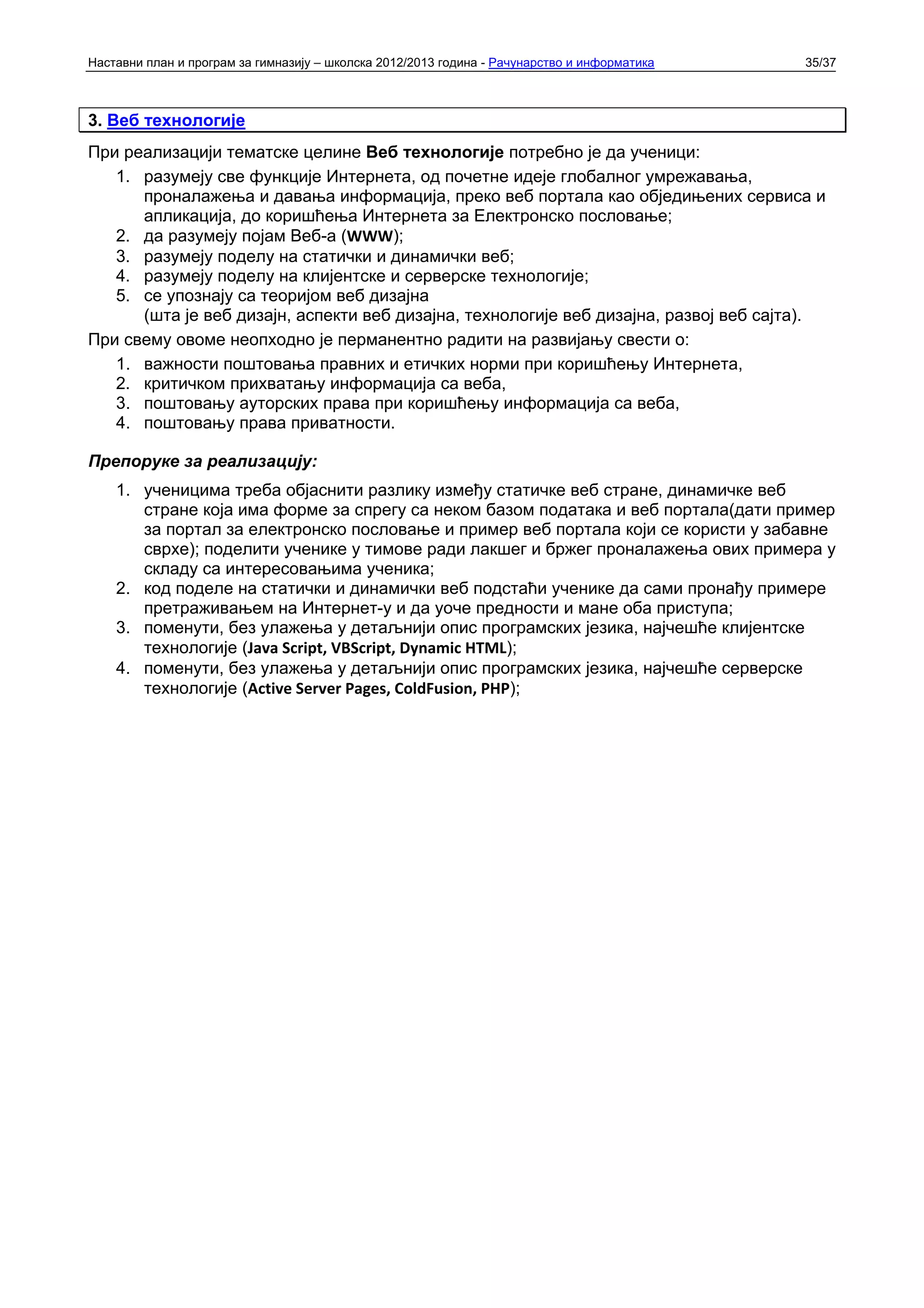 Наставни план и програм за гимназију – школска 2012/2013 година - Рачунарство и информатика   35/37



3. Веб технологије
При реализацији тематске целине Веб технологије потребно је да ученици:
   1. разумеју све функције Интернета, од почетне идеје глобалног умрежавања,
      проналажења и давања информација, преко веб портала као обједињених сервиса и
      апликација, до коришћења Интернета за Електронско пословање;
   2. да разумеју појам Веб-а (WWW);
   3. разумеју поделу на статички и динамички веб;
   4. разумеју поделу на клијентске и серверске технологије;
   5. се упознају са теоријом веб дизајна
      (шта је веб дизајн, аспекти веб дизајна, технологије веб дизајна, развој веб сајта).
При свему овоме неопходно је перманентно радити на развијању свести о:
   1. важности поштовања правних и етичких норми при коришћењу Интернета,
   2. критичком прихватању информација са веба,
   3. поштовању ауторских права при коришћењу информација са веба,
   4. поштовању права приватности.

Препоруке за реализацију:
    1. ученицима треба објаснити разлику између статичке веб стране, динамичке веб
       стране која има форме за спрегу са неком базом података и веб портала(дати пример
       за портал за електронско пословање и пример веб портала који се користи у забавне
       сврхе); поделити ученике у тимове ради лакшег и бржег проналажења ових примера у
       складу са интересовањима ученика;
    2. код поделе на статички и динамички веб подстаћи ученике да сами пронађу примере
       претраживањем на Интернет-у и да уоче предности и мане оба приступа;
    3. поменути, без улажења у детаљнији опис програмских језика, најчешће клијентске
       технологије (Java Script, VBScript, Dynamic HTML);
    4. поменути, без улажења у детаљнији опис програмских језика, најчешће серверске
       технологије (Active Server Pages, ColdFusion, PHP);
 