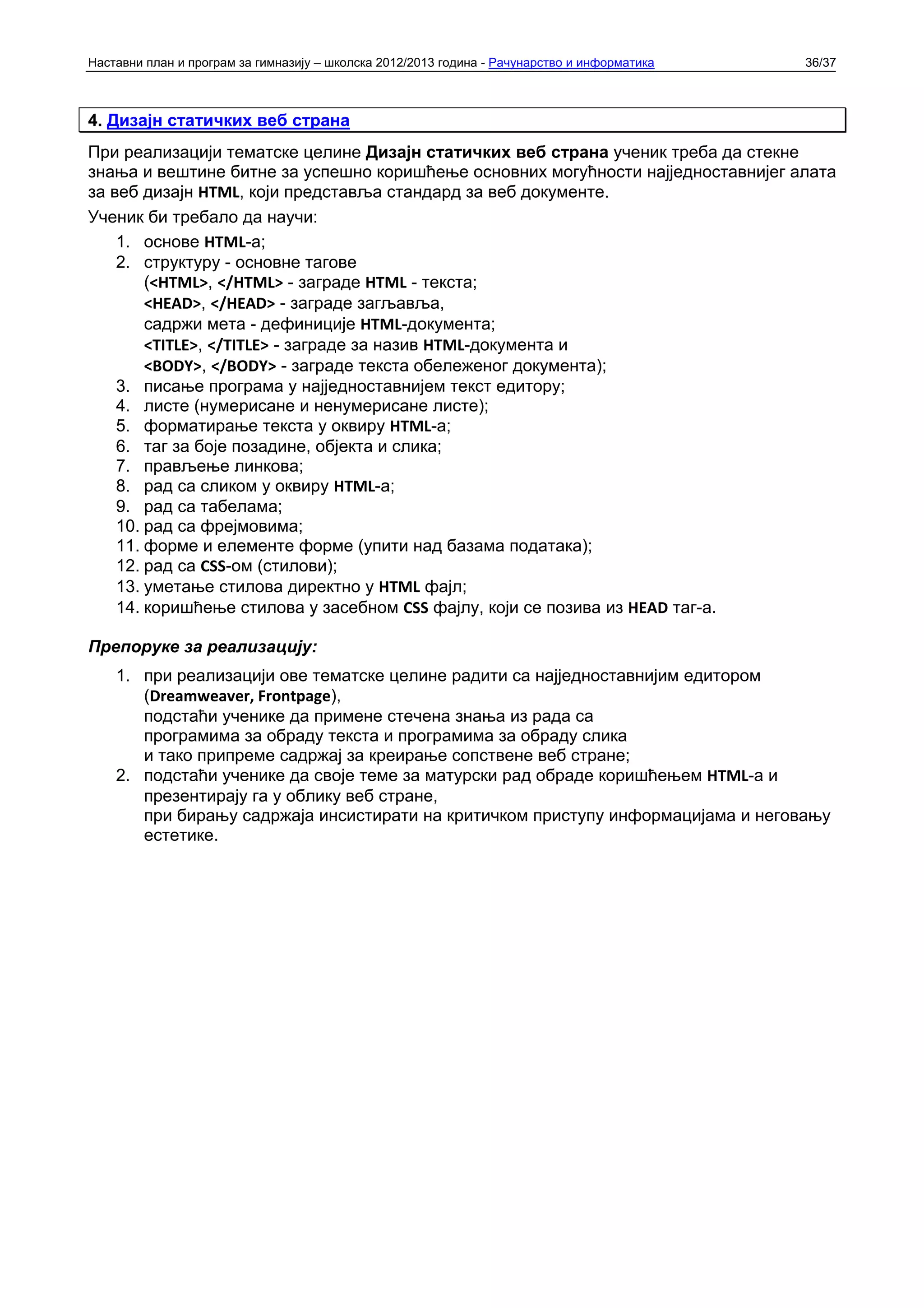 Наставни план и програм за гимназију – школска 2012/2013 година - Рачунарство и информатика   36/37



4. Дизајн статичких веб страна
При реализацији тематске целине Дизајн статичких веб страна ученик треба да стекне
знања и вештине битне за успешно коришћење основних могућности најједноставнијег алата
за веб дизајн HTML, који представља стандард за веб документе.
Ученик би требало да научи:
    1. основе HTML-а;
    2. структуру - основне тагове
        (<HTML>, </HTML> - заграде HTML - текста;
        <HEAD>, </HEAD> - заграде загљавља,
        садржи мета - дефиниције HTML-документа;
        <TITLE>, </TITLE> - заграде за назив HTML-документа и
        <BODY>, </BODY> - заграде текста обележеног документа);
    3. писање програма у најједноставнијем текст едитору;
    4. листе (нумерисане и ненумерисане листе);
    5. форматирање текста у оквиру HTML-а;
    6. таг за боје позадине, објекта и слика;
    7. прављење линкова;
    8. рад са сликом у оквиру HTML-а;
    9. рад са табелама;
    10. рад са фрејмовима;
    11. форме и елементе форме (упити над базама података);
    12. рад са CSS-ом (стилови);
    13. уметање стилова директно у HTML фајл;
    14. коришћење стилова у засебном CSS фајлу, који се позива из HEAD таг-а.

Препоруке за реализацију:
    1. при реализацији ове тематске целине радити са најједноставнијим едитором
       (Dreamweaver, Frontpage),
       подстаћи ученике да примене стечена знања из рада са
       програмима за обраду текста и програмима за обраду слика
       и тако припреме садржај за креирање сопствене веб стране;
    2. подстаћи ученике да своје теме за матурски рад обраде коришћењем HTML-а и
       презентирају га у облику веб стране,
       при бирању садржаја инсистирати на критичком приступу информацијама и неговању
       естетике.
 