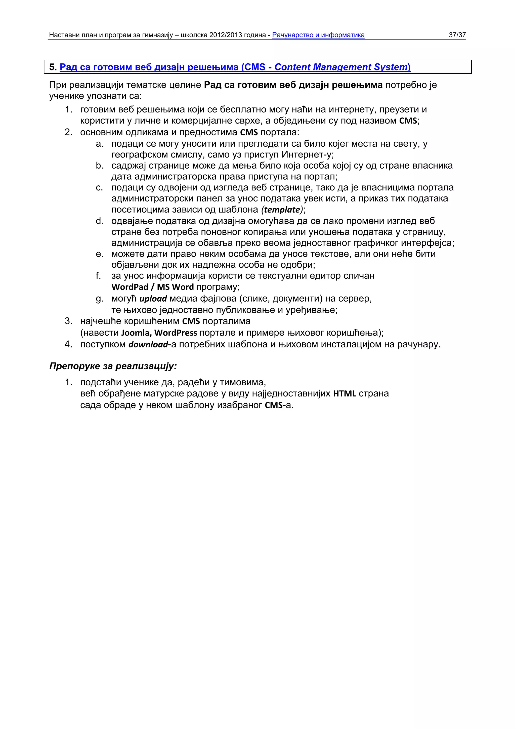 Наставни план и програм за гимназију – школска 2012/2013 година - Рачунарство и информатика   37/37



5. Рад са готовим веб дизајн решењима (CMS - Content Management System)
При реализацији тематске целине Рад са готовим веб дизајн решењима потребно је
ученике упознати са:
   1. готовим веб решењима који се бесплатно могу наћи на интернету, преузети и
      користити у личне и комерцијалне сврхе, а обједињени су под називом CMS;
   2. основним одликама и предностима CMS портала:
          a. подаци се могу уносити или прегледати са било којег места на свету, у
             географском смислу, само уз приступ Интернет-у;
          b. садржај странице може да мења било која особа којој су од стране власника
             дата администраторска права приступа на портал;
          c. подаци су одвојени од изгледа веб странице, тако да је власницима портала
             администраторски панел за унос података увек исти, а приказ тих података
             посетиоцима зависи од шаблона (template);
          d. одвајање података од дизајна омогућава да се лако промени изглед веб
             стране без потреба поновног копирања или уношења података у страницу,
             администрација се обавља преко веома једноставног графичког интерфејса;
          e. можете дати право неким особама да уносе текстове, али они неће бити
             објављени док их надлежна особа не одобри;
          f. за унос информација користи се текстуални едитор сличан
             WordPad / MS Word програму;
          g. могућ upload медиа фајлова (слике, документи) на сервер,
             те њихово једноставно публиковање и уређивање;
   3. најчешће коришћеним CMS порталима
      (навести Joomla, WordPress портале и примере њиховог коришћења);
   4. поступком download-а потребних шаблона и њиховом инсталацијом на рачунару.

Препоруке за реализацију:
    1. подстаћи ученике да, радећи у тимовима,
       већ обрађене матурске радове у виду најједноставнијих HTML страна
       сада обраде у неком шаблону изабраног CMS-а.
 