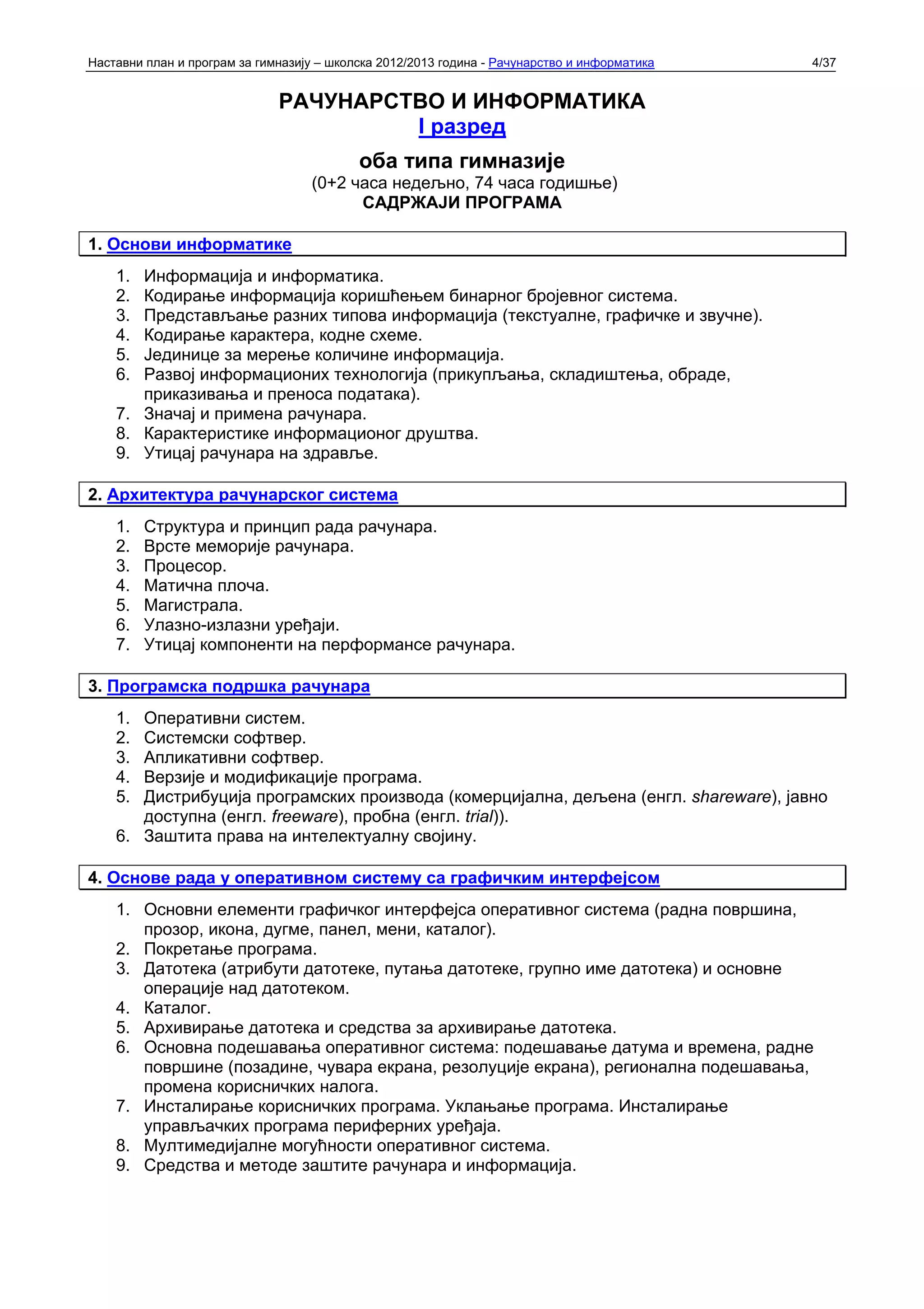 Наставни план и програм за гимназију – школска 2012/2013 година - Рачунарство и информатика   4/37


                              РАЧУНАРСТВО И ИНФОРМАТИКА
                                       I разред
                                           оба типа гимназије
                                   (0+2 часа недељно, 74 часа годишње)
                                         САДРЖАЈИ ПРОГРАМА

1. Основи информатике
    1. Информација и информатика.
    2. Кодирање информација коришћењем бинарног бројевног система.
    3. Представљање разних типова информација (текстуалне, графичке и звучне).
    4. Кодирање карактера, кодне схеме.
    5. Јединице за мерење количине информација.
    6. Развој информационих технологија (прикупљања, складиштења, обраде,
       приказивања и преноса података).
    7. Значај и примена рачунара.
    8. Карактеристике информационог друштва.
    9. Утицај рачунара на здравље.

2. Архитектура рачунарског система
    1.   Структура и принцип рада рачунара.
    2.   Врсте меморије рачунара.
    3.   Процесор.
    4.   Матична плоча.
    5.   Магистрала.
    6.   Улазно-излазни уређаји.
    7.   Утицај компоненти на перформансе рачунара.

3. Програмска подршка рачунара
    1. Оперативни систем.
    2. Системски софтвер.
    3. Апликативни софтвер.
    4. Верзије и модификације програма.
    5. Дистрибуција програмских производа (комерцијална, дељена (енгл. shareware), јавно
       доступна (енгл. freeware), пробна (енгл. trial)).
    6. Заштита права на интелектуалну својину.

4. Основе рада у оперативном систему са графичким интерфејсом
    1. Основни елементи графичког интерфејса оперативног система (радна површина,
       прозор, икона, дугме, панел, мени, каталог).
    2. Покретање програма.
    3. Датотека (атрибути датотеке, путања датотеке, групно име датотека) и основне
       операције над датотеком.
    4. Каталог.
    5. Архивирање датотека и средства за архивирање датотека.
    6. Основна подешавања оперативног система: подешавање датума и времена, радне
       површине (позадине, чувара екрана, резолуције екрана), регионална подешавања,
       промена корисничких налога.
    7. Инсталирање корисничких програма. Уклањање програма. Инсталирање
       управљачких програма периферних уређаја.
    8. Мултимедијалне могућности оперативног система.
    9. Средства и методе заштите рачунара и информација.
 