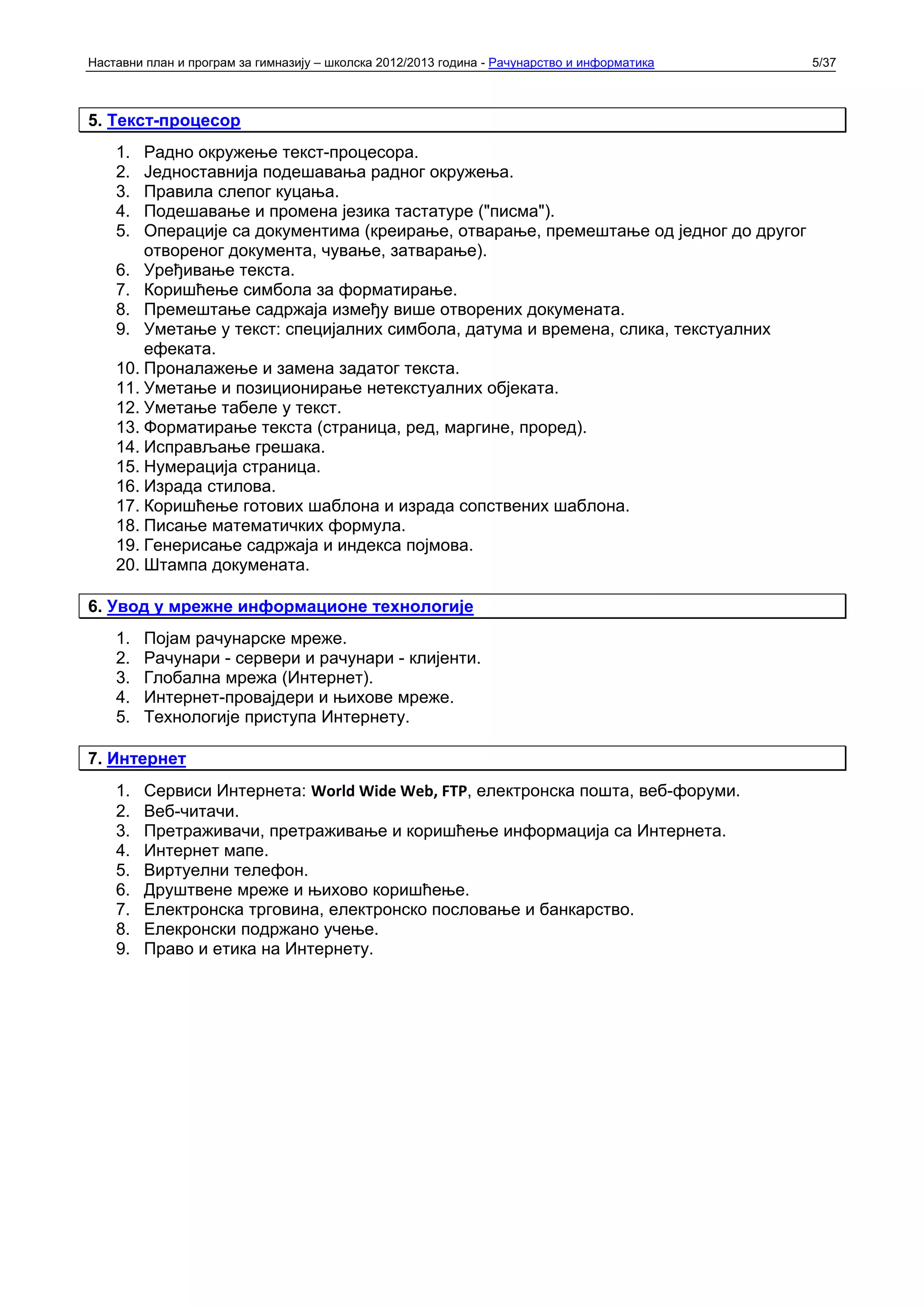 Наставни план и програм за гимназију – школска 2012/2013 година - Рачунарство и информатика   5/37



5. Текст-процесор
    1.  Радно окружење текст-процесора.
    2.  Једноставнија подешавања радног окружења.
    3.  Правила слепог куцања.
    4.  Подешавање и промена језика тастатуре ("писма").
    5.  Операције са документима (креирање, отварање, премештање од једног до другог
        отвореног документа, чување, затварање).
    6. Уређивање текста.
    7. Коришћење симбола за форматирање.
    8. Премештање садржаја између више отворених докумената.
    9. Уметање у текст: специјалних симбола, датума и времена, слика, текстуалних
        ефеката.
    10. Проналажење и замена задатог текста.
    11. Уметање и позиционирање нетекстуалних објеката.
    12. Уметање табеле у текст.
    13. Форматирање текста (страница, ред, маргине, проред).
    14. Исправљање грешака.
    15. Нумерација страница.
    16. Израда стилова.
    17. Коришћење готових шаблона и израда сопствених шаблона.
    18. Писање математичких формула.
    19. Генерисање садржаја и индекса појмова.
    20. Штампа докумената.

6. Увод у мрежне информационе технологије
    1.   Појам рачунарске мреже.
    2.   Рачунари - сервери и рачунари - клијенти.
    3.   Глобална мрежа (Интернет).
    4.   Интернет-провајдери и њихове мреже.
    5.   Технологије приступа Интернету.

7. Интернет
    1.   Сервиси Интернета: World Wide Web, FTP, електронска пошта, веб-форуми.
    2.   Веб-читачи.
    3.   Претраживачи, претраживање и коришћење информација са Интернета.
    4.   Интернет мапе.
    5.   Виртуелни телефон.
    6.   Друштвене мреже и њихово коришћење.
    7.   Електронска трговина, електронско пословање и банкарство.
    8.   Елекронски подржано учење.
    9.   Право и етика на Интернету.
 