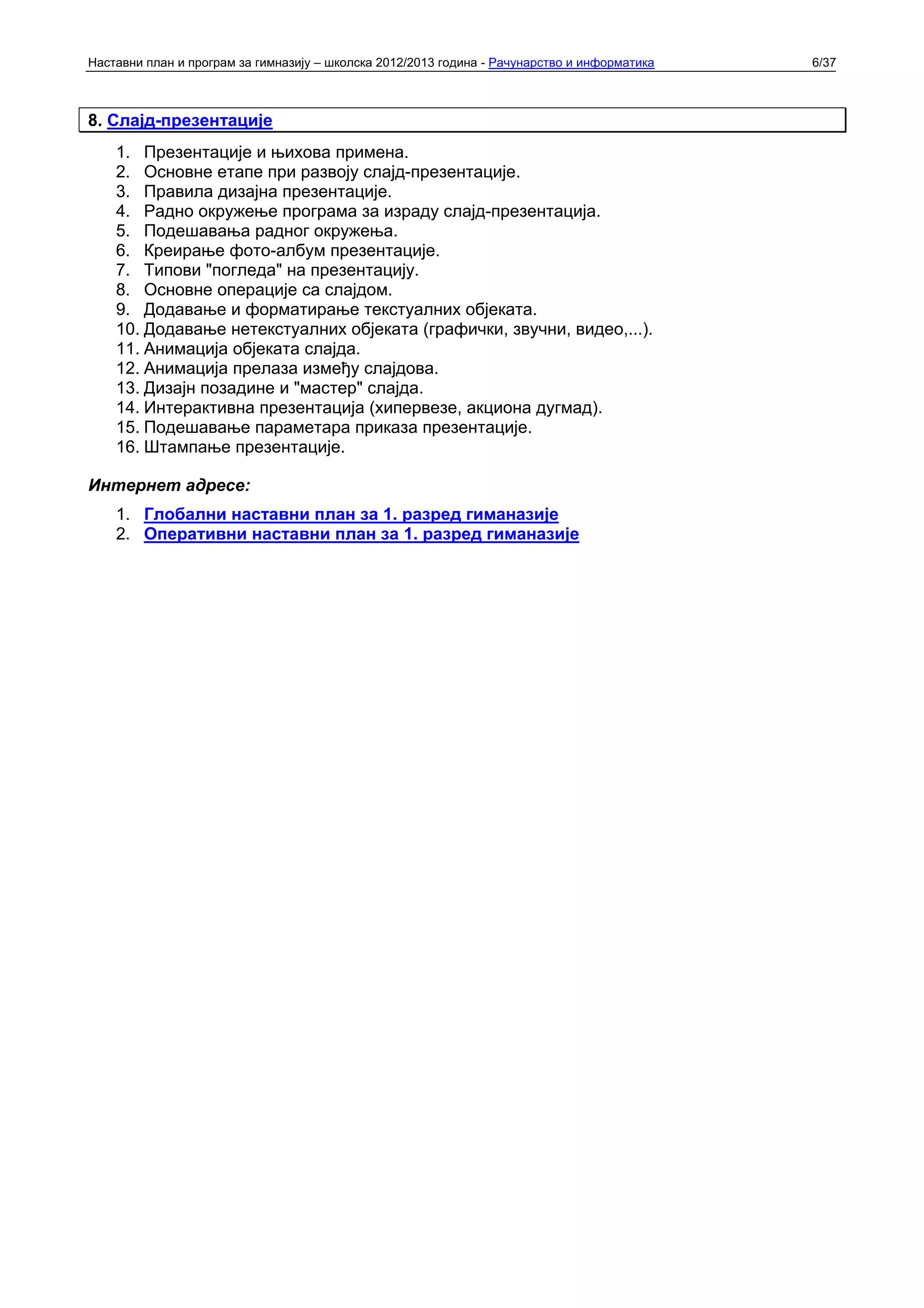 Наставни план и програм за гимназију – школска 2012/2013 година - Рачунарство и информатика   6/37



8. Слајд-презентације
    1. Презентације и њихова примена.
    2. Основне етапе при развоју слајд-презентације.
    3. Правила дизајна презентације.
    4. Радно окружење програма за израду слајд-презентација.
    5. Подешавања радног окружења.
    6. Креирање фото-албум презентације.
    7. Типови "погледа" на презентацију.
    8. Основне операције са слајдом.
    9. Додавање и форматирање текстуалних објеката.
    10. Додавање нетекстуалних објеката (графички, звучни, видео,...).
    11. Анимација објеката слајда.
    12. Анимација прелаза између слајдова.
    13. Дизајн позадине и "мастер" слајда.
    14. Интерактивна презентација (хипервезе, акциона дугмад).
    15. Подешавање параметара приказа презентације.
    16. Штампање презентације.

Интернет адресе:
    1. Глобални наставни план за 1. разред гиманазије
    2. Оперативни наставни план за 1. разред гиманазије
 