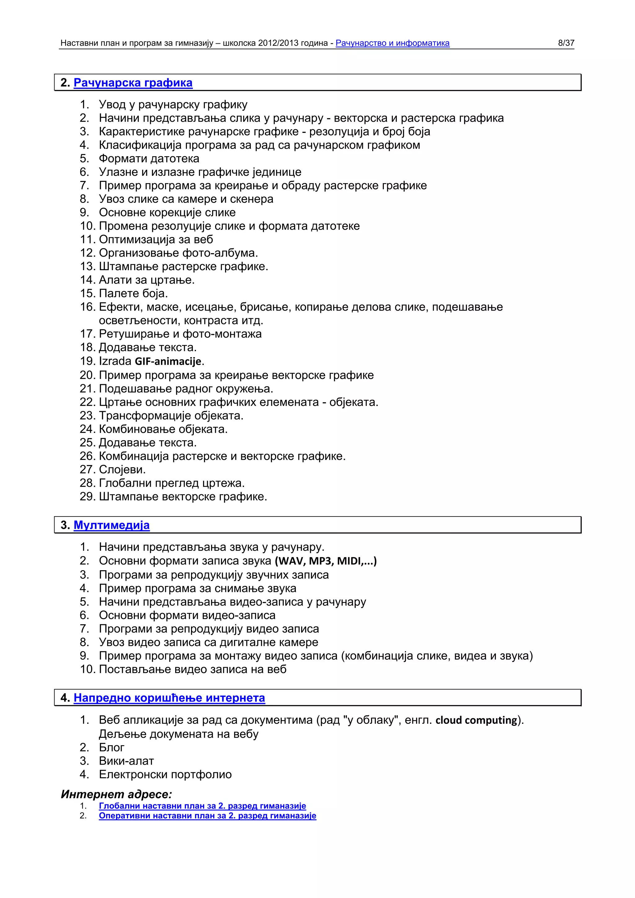 Наставни план и програм за гимназију – школска 2012/2013 година - Рачунарство и информатика   8/37



2. Рачунарска графика
    1. Увод у рачунарску графику
    2. Начини представљања слика у рачунару - векторска и растерска графика
    3. Карактеристике рачунарске графике - резолуција и број боја
    4. Класификација програма за рад са рачунарском графиком
    5. Формати датотека
    6. Улазне и излазне графичке јединице
    7. Пример програма за креирање и обраду растерске графике
    8. Увоз слике са камере и скенера
    9. Основне корекције слике
    10. Промена резолуције слике и формата датотеке
    11. Оптимизација за веб
    12. Организовање фото-албума.
    13. Штампање растерске графике.
    14. Алати за цртање.
    15. Палете боја.
    16. Ефекти, маске, исецање, брисање, копирање делова слике, подешавање
        осветљености, контраста итд.
    17. Ретуширање и фото-монтажа
    18. Додавање текста.
    19. Izrada GIF‐animacije.
    20. Пример програма за креирање векторске графике
    21. Подешавање радног окружења.
    22. Цртање основних графичких елемената - објеката.
    23. Трансформације објеката.
    24. Комбиновање објеката.
    25. Додавање текста.
    26. Комбинација растерске и векторске графике.
    27. Слојеви.
    28. Глобални преглед цртежа.
    29. Штампање векторске графике.

3. Мултимедија
    1. Начини представљања звука у рачунару.
    2. Основни формати записа звука (WAV, MP3, MIDI,...)
    3. Програми за репродукцију звучних записа
    4. Пример програма за снимање звука
    5. Начини представљања видео-записа у рачунару
    6. Основни формати видео-записа
    7. Програми за репродукцију видео записа
    8. Увоз видео записа са дигиталне камере
    9. Пример програма за монтажу видео записа (комбинација слике, видеа и звука)
    10. Постављање видео записа на веб

4. Напредно коришћење интернета
    1. Веб апликације за рад са документима (рад "у облаку", енгл. cloud computing).
       Дељење докумената на вебу
    2. Блог
    3. Вики-алат
    4. Електронски портфолио
Интернет адресе:
    1.   Глобални наставни план за 2. разред гиманазије
    2.   Оперативни наставни план за 2. разред гиманазије
 