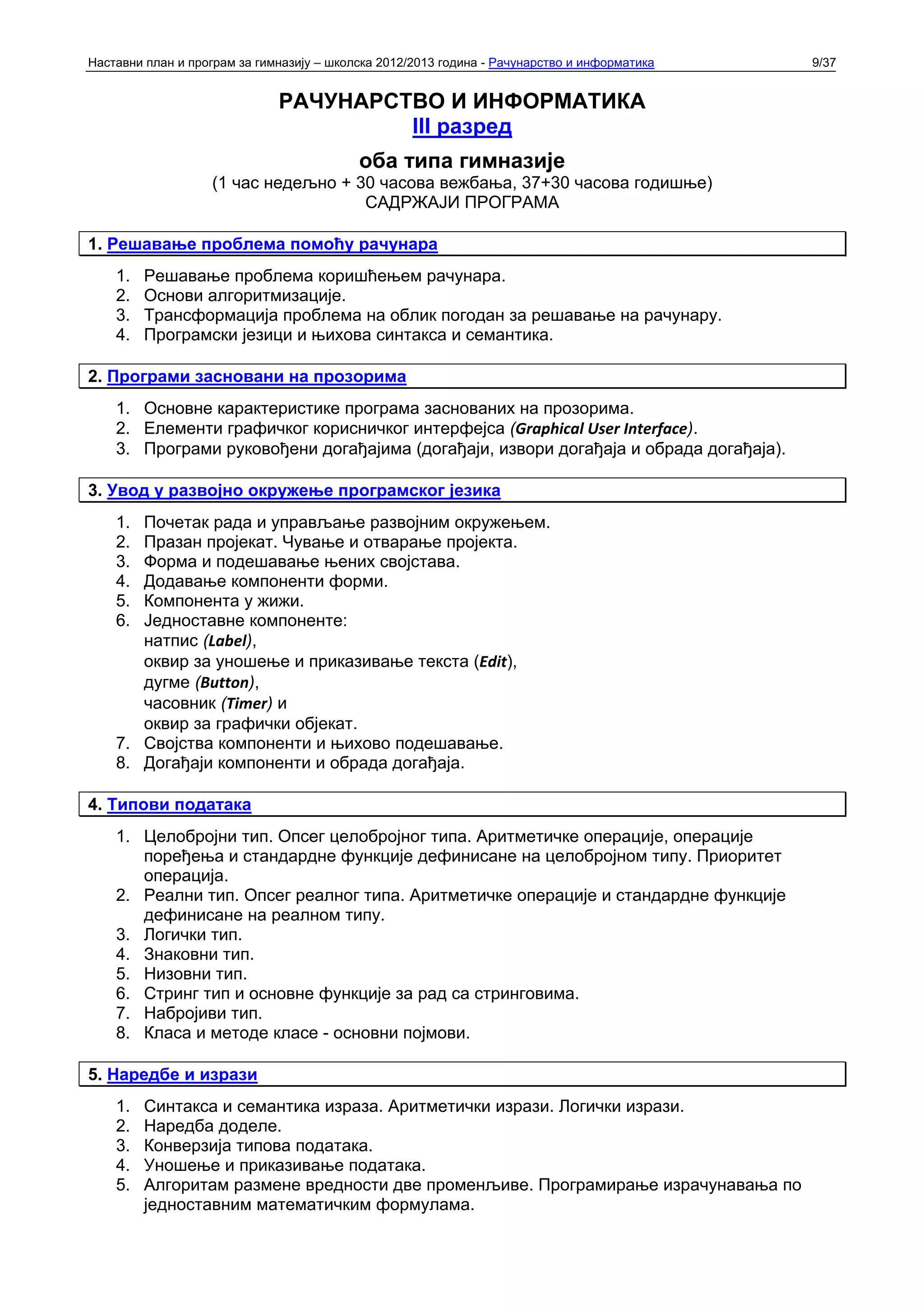 Наставни план и програм за гимназију – школска 2012/2013 година - Рачунарство и информатика   9/37


                              РАЧУНАРСТВО И ИНФОРМАТИКА
                                       III разред
                                           оба типа гимназије
                   (1 час недељно + 30 часова вежбања, 37+30 часова годишње)
                                     САДРЖАЈИ ПРОГРАМА

1. Решавање проблема помоћу рачунара
    1.   Решавање проблема коришћењем рачунара.
    2.   Основи алгоритмизације.
    3.   Трансформација проблема на облик погодан за решавање на рачунару.
    4.   Програмски језици и њихова синтакса и семантика.

2. Програми засновани на прозорима
    1. Основне карактеристике програма заснованих на прозорима.
    2. Елементи графичког корисничког интерфејса (Graphical User Interface).
    3. Програми руковођени догађајима (догађаји, извори догађаја и обрада догађаја).

3. Увод у развојно окружење програмског језика
    1. Почетак рада и управљање развојним окружењем.
    2. Празан пројекат. Чување и отварање пројекта.
    3. Форма и подешавање њених својстава.
    4. Додавање компоненти форми.
    5. Компонента у жижи.
    6. Једноставне компоненте:
       натпис (Label),
       оквир за уношење и приказивање текста (Edit),
       дугме (Button),
       часовник (Timer) и
       оквир за графички објекат.
    7. Својства компоненти и њихово подешавање.
    8. Догађаји компоненти и обрада догађаја.

4. Типови података
    1. Целобројни тип. Опсег целобројног типа. Аритметичке операције, операције
       поређења и стандардне функције дефинисане на целобројном типу. Приоритет
       операција.
    2. Реални тип. Опсег реалног типа. Аритметичке операције и стандардне функције
       дефинисане на реалном типу.
    3. Логички тип.
    4. Знаковни тип.
    5. Низовни тип.
    6. Стринг тип и основне функције за рад са стринговима.
    7. Набројиви тип.
    8. Класа и методе класе - основни појмови.

5. Наредбе и изрази
    1.   Синтакса и семантика израза. Аритметички изрази. Логички изрази.
    2.   Наредба доделе.
    3.   Конверзија типова података.
    4.   Уношење и приказивање података.
    5.   Алгоритам размене вредности две променљиве. Програмирање израчунавања по
         једноставним математичким формулама.
 
