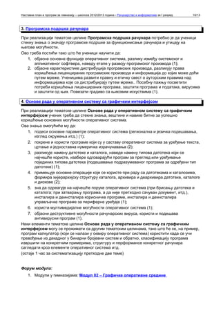 Наставни план и програм за гимназију – школска 2012/2013 година - Рачунарство и информатика за I разред   10/13



3. Програмска подршка рачунара

При реализацији тематске целине Програмска подршка рачунара потребно је да ученици
стекну знања о значају програмске подршке за функционисање рачунара и утицају на
његове могућности.
Ово треба постићи тако што ће ученици научити да:
   1. објасне основне функције оперативног система, разлику између системског и
       апликативног софтвера, наведу етапе у развоју програмског производа (1);
   2. објасне карактеристике дистрибуција програмских производа, разликују права
       коришћења лиценцираних програмских производа и информација до којих може доћи
       путем мреже. Ученицима развити правну и етичку свест о ауторским правима над
       информацијама које се дистрибуирају путем мреже.. Посебну пажњу посветити
       потреби коришћења лиценцираних програма, заштити програма и података, вирусима
       и заштити од њих. Повезати градиво са њиховим искуствима (1).

4. Основе рада у оперативном систему са графичким интерфејсом

При реализацији тематске целине Основе рада у оперативном систему са графичким
интерфејсом ученик треба да стекне знања, вештине и навике битне за успешно
коришћење основних могућности оперативног система.
Ова знања омогућиће му да:
    1. подеси основне параметре оперативног система (регионална и језичка подешавања,
       изглед окружења итд.) (1);
    2. покрене и користи програме који су у саставу оперативног система за уређење текста,
       цртање и једноставна нумеричка израчунавања (2);
    3. разликује намену датотеке и каталога, наведе намену типова датотека који се
       најчешће користе, изабере одговарајући програм за преглед или уређивање
       појединих типова датотека (подешавање подразумеваног програма за одређени тип
       датотеке) (1);
    4. примењује основне операције које се користе при раду са датотекама и каталозима,
       формира хијерархијску структуру каталога, архивира и деархивира датотеке, каталоге
       и дискове (2);
    5. зна да одреагује на најчешће поруке оперативног система (при брисању датотека и
       каталога; при затварању програма, а да није претходно сачуван документ, итд.),
       инсталира и деинсталира корисничке програме, инсталира и деинсталира
       управљачке програме за периферне уређаје (1);
    6. користи мултимедијалне могућности оперативног система (1);
    7. објасни деструктивне могућности рачунарских вируса, користи и подешава
       антивирусни програм (1).
Неки елементи тематске целине Основе рада у оперативном систему са графичким
интерфејсом могу се прожимати са другим тематским целинама, тако што ће се, на пример,
програм калкулатор (који се налази у оквиру оперативног система) користити када се учи
превођење из декадног у бинарни бројевни систем и обратно, класификацију програма
извршити на конкретним примерима, структуру и перформансе конкретног рачунара
сагледати кроз елементе оперативног система итд.
(остаје 1 час за систематизацију претходне две теме)


Форум модула:
    1. Модули у гимназијама: Модул 02 – Графичке оперативне средине
 