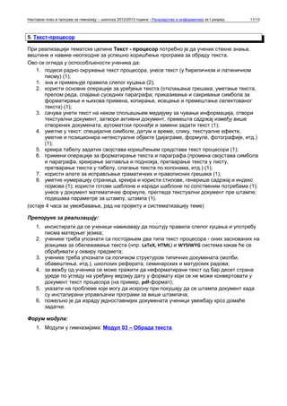 Наставни план и програм за гимназију – школска 2012/2013 година - Рачунарство и информатика за I разред   11/13



5. Текст-процесор

При реализацији тематске целине Текст - процесор потребно је да ученик стекне знања,
вештине и навике неопходне за успешно коришћење програма за обраду текста.
Ово се огледа у оспособљености ученика да:
    1. подеси радно окружење текст процесора, унесе текст (у ћириличном и латиничном
       писму) (1);
    1. зна и примењује правила слепог куцања (2);
    2. користи основне операције за уређење текста (отклањање грешака, уметање текста,
       прелом реда, спајање суседних параграфа; приказивање и сакривање симбола за
       форматирање и њихова примена, копирање, исецање и премештање селектованог
       текста) (1);
    3. сачува унети текст на неком спољашњем медијуму за чување информација, отвори
       текстуални документ, затвори активни документ, премешта садржај између више
       отворених докумената, аутоматски пронађе и замени задати текст (1);
    4. уметне у текст: специјалне симболе, датум и време, слику, текстуалне ефекте,
       уметне и позиционира нетекстуалне објекте (дијаграме, формуле, фотографије, итд.)
       (1);
    5. креира табелу задатих својстава коришћењем средстава текст процесора (1);
    6. примени операције за форматирање текста и параграфа (промена својстава симбола
       и параграфа, креирање заглавља и подножја, претварање текста у листу,
       претварање текста у табелу, слагање текста по колонама, итд.) (1);
    7. користи алате за исправљање граматичких и правописних грешака (1);
    8. уметне нумерацију страница, креира и користи стилове, генерише садржај и индекс
       појмова (1); користи готове шаблоне и изради шаблоне по сопственим потребама (1);
       унесе у документ математичке формуле, прегледа текстуални документ пре штампе;
       подешава параметре за штампу, штампа (1).
(остаје 4 часа за увежбавање, рад на пројекту и систематизацију теме)

Препоруке за реализацију:
    1. инсистирати да се ученици навикавају да поштују правила слепог куцања и употребу
       писма матерњег језика;
    2. ученике треба упознати са постојањем два типа текст процесора - оних заснованих на
       језицима за обележавање текста (нпр. LaTeX, HTML) и WYSIWYG система какав ће се
       обрађивати у оквиру предмета;
    3. ученике треба упознати са логичком структуром типичних докумената (молби,
       обавештења, итд.), школских реферата, семинарских и матурских радова;
    4. за вежбу од ученика се може тражити да неформатирани текст од бар десет страна
       уреде по угледу на уређену верзију дату у формату који се не може конвертовати у
       документ текст процесора (на пример, pdf-формат);
    5. указати на проблеме који могу да искрсну при покушају да се штампа документ када
       су инсталирани управљачки програми за више штампача;
    6. пожељно је да израду једноставнијих докумената ученици увежбају кроз домаће
       задатке.

Форум модула:
    1. Модули у гимназијама: Модул 03 – Обрада текста
 