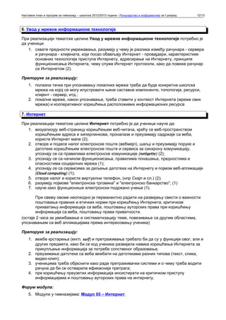 Наставни план и програм за гимназију – школска 2012/2013 година - Рачунарство и информатика за I разред   12/13



6. Увод у мрежне информационе технологије

При реализацији тематске целине Увод у мрежне информационе технологије потребно је
да ученици:
   1. схвате предности умрежавања, разумеју у чему је разлика између рачунара - сервера
       и рачунара - клијената, који посао обављају Интернет - провајдери, карактеристике
       основних технологија приступа Интернету, адресирање на Интернету, принципе
       функционисања Интернета, чему служе Интернет протоколи, како да повеже рачунар
       са Интернетом (2).

Препоруке за реализацију:
    1. полазна тачка при упознавању локалних мрежа треба да буде конкретна школска
       мрежа на којој се могу илустровати њене саставне компоненте, топологија, ресурси,
       клијент - сервер, итд.;
    2. локалне мреже, након упознавања, треба ставити у контекст Интернета (мреже свих
       мрежа) и кооперативног коришћења расположивих информационих ресурса

7. Интернет

При реализацији тематске целине Интернет потребно је да ученици науче да:
   1. визуализују веб-страницу коришћењем веб-читача, крећу се веб-пространством
      коришћењем адреса и хиперлинкова, проналазе и преузимају садржаје са веба,
      користе Интернет мапе (2);
   2. отворе и подесе налог електронске поште (вебмејл), шаљу и преузимају поруке и
      датотеке коришћењем електронске поште и сервиса за синхрону комуникацију,
      упознају се са правилима електронске комуникације (netiqette) (2);
   3. упознају се са начином функционисања, правилима понашања, предностима и
      опасностима социјалних мрежа (1);
   4. упознају се са сервисима за дељење датотека на Интернету и појмом веб-апликације
      (Cloud computing) (1);
   5. отворе налог и користе виртуелни телефон, (нпр Скајп и сл.) (2);
   6. разумеју појмове "електронска трговина" и "електронско банкарство", (1)
   7. науче како функционише електронски подржано учење (1).

       При свему овоме неопходно је перманентно радити на развијању свести о важности
       поштовања правних и етичких норми при коришћењу Интернета, критичком
       прихватању информација са веба, поштовању ауторских права при коришћењу
       информација са веба, поштовању права приватности.
(остаје 2 часа за увежбавање и систематизацију теме, повезивање са другим областима,
упознавањем са веб апликацијама према интересовању ученика)

Препоруке за реализацију:
    1. вежбе крстарења (енгл. surf) и претраживања требало би да су у функцији овог, али и
       других предмета, како би се код ученика развијала навика коришћења Интернета за
       прикупљање информација за потребе сопственог образовања;
    2. преузимање датотека са веба вежбати на датотекама разних типова (текст, слика,
       видео-клип);
    3. ученицима треба објаснити како раде претраживачки системи и о чему треба водити
       рачуна да би се остварила ефикаснија претрага;
    4. при коришћењу преузетих информација инсистирати на критичком приступу
       информацијама и поштовању ауторских права на интернету.

Форум модула:
    5. Модули у гимназијама: Модул 05 – Интернет
 