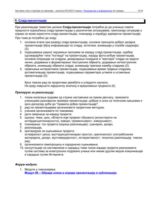 Наставни план и програм за гимназију – школска 2012/2013 година - Рачунарство и информатика за I разред   13/13



8. Слајд-презентације

При реализацији тематске целине Слајд-презентације потребно је да ученици схвате
предности коришћења слајд-презентација у различитим ситуацијама, препознају ситуације у
којима се може користити слајд-презентација, планирају и израђују адекватне презентације.
При томе је потребно да знају:
    1. основне етапе при развоју слајд-презентације, основне принципе доброг дизајна
       презентације (број информација по слајду, естетика, анимација у служби садржаја)
       (2);
    2. подешавање радног окружења програма за израду слајд-презентација, одабир
       одговарајућег типа "погледа" на презентацију, израду фото-албум презентације,
       основне операције са слајдом, дизајнирање позадине и "мастера" слајда на задати
       начин, додавање и форматирање текстуалних објеката, додавање нетекстуалних
       објеката, анимацију објеката слајда, анимацију прелаза између слајдова (2);
    3. прављење интерактивне презентације, подешавање време трајања слајдова,
       аутоматизацију презентације, подешавање параметара штампе и штампање
       презентације (2);

         Кроз тимски рад на пројектима увежбати и утврдити научено.
         На крају извршити заједничку анализу и вредновање пројеката (6).

Препоруке за реализацију:
    1. током излагања градива од стране наставника на првом двочасу, приказати
        ученицима разноврсне примере презентација: добрих и оних са типичним грешкама и
        кроз дискусију доћи до "правила добре презентације";
    2. рад на презентацијама организовати пројектном методом;
    3. ученике организовати по тимовима;
    4. дати смернице за израду пројекта:
    5. одлука: тема, циљ, области које пројекат обухвата (инсистирати на
        интердисциплинарности), извори, применљивост, изводљивост,
    6. планирање: ток пројекта (кораци реализације), сценарио, дизајн,
    7. реализација,
    8. критеријуми за оцењивање пројекта:
        оствареност циља, мултидисциплинаран приступ, оригиналност употребљених
        материјала, дизајн, мултимедијалност, интерактивност, техничка реализација, тимски
        рад;
    9. организовати самопроцену и сарадничко оцењивање;
    10. консултације са наставником и сарадњу тима током израде пројекта реализовати
        путем система за електронски подржано учење или неким другим видом комуникације
        и сарадње путем Интернета.


Форум модула:
    1. Модули у гимназијама:
       Модул 06 – Обрада слика и израда презентација и публикација
 