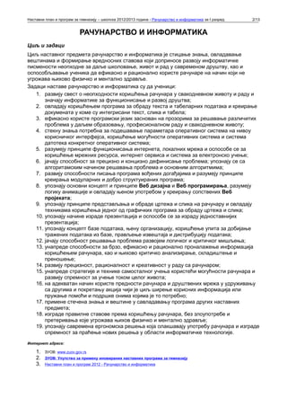 Наставни план и програм за гимназију – школска 2012/2013 година - Рачунарство и информатика за I разред   2/13


                           РАЧУНАРСТВО И ИНФОРМАТИКА
Циљ и задаци
Циљ наставног предмета рачунарство и информатика је стицање знања, овладавање
вештинама и формирање вредносних ставова који доприносе развоју информатичке
писмености неопходне за даље школовање, живот и рад у савременом друштву, као и
оспособљавање ученика да ефикасно и рационално користе рачунаре на начин који не
угрожава њихово физичко и ментално здравље.
Задаци наставе рачунарство и информатика су да ученици:
   1. развију свест о неопходности коришћења рачунара у свакодневном животу и раду и
       значају информатике за функционисање и развој друштва;
   2. овладају коришћењем програма за обраду текста и табеларних података и креирање
       докумената у коме су интегрисани текст, слика и табела;
   3. ефикасно користе програмски језик заснован на прозорима за решавање различитих
       проблема у даљем образовању, професионалном раду и свакодневном животу;
   4. стекну знања потребна за подешавање параметара оперативног система на нивоу
       корисничког интерфејса, коришћење могућности оперативних система и система
       датотека конкретног оперативног система;
   5. разумеју принципе функционисања интернета, локалних мрежа и оспособе се за
       коришћење мрежних ресурса, интернет сервиса и система за електронско учење;
   6. јачају способност за прецизно и концизно дефинисање проблема; упознају се са
       алгоритамским начином решавања проблема и основним алгоритмима;
   7. развију способности писања програма вођених догађајима и разумеју принципе
       креирања модуларних и добро структуираних програма;
   8. упознају основни концепт и принципе Веб дизајна и Веб програмирања, разумеју
       логику анимације и овладају њеном употребом у креирању сопствених Веб
       пројеката;
   9. упознају принципе представљања и обраде цртежа и слика на рачунару и овладају
       техникама коришћења једног од графичких програма за обраду цртежа и слика;
   10. упознају начине израде презентација и оспособе се за израду једноставнијих
       презентација;
   11. упознају концепт базе података, њену организацију, коришћење упита за добијање
       тражених података из базе, прављење извештаја и дистрибуцију података;
   12. јачају способност решавања проблема развојем логичког и критичког мишљења;
   13. унапреде способности за брзо, ефикасно и рационално проналажење информација
       коришћењем рачунара, као и њихово критичко анализирање, складиштење и
       преношење;
   14. развију прецизност, рационалност и креативност у раду са рачунаром;
   15. унапреде стратегије и технике самосталног учења користећи могућности рачунара и
       развију спремност за учење током целог живота;
   16. на адекватан начин користе предности рачунара и друштвених мрежа у удруживању
       са другима и покретању акција чији је циљ ширење корисних информација или
       пружање помоћи и подршке онима којима је то потребно;
   17. примене стечена знања и вештине у савладавању програма других наставних
       предмета;
   18. изграде правилне ставове према коришћењу рачунара, без злоупотребе и
       претеривања које угрожава њихов физичко и ментално здравље;
   19. упознају савремена ергономска решења која олакшавају употребу рачунара и изграде
       спремност за праћење нових решења у области информатичке технологије.
Интернет адресе:

    1.   ЗУОВ: www.zuov.gov.rs
    2.   ЗУОВ: Упутств o за примену иновираних наставних програма за гимназију
    3.   Наставни план и програм 2012 - Рачунарство и информатика
 