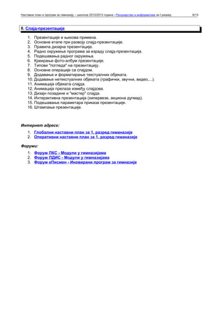 Наставни план и програм за гимназију – школска 2012/2013 година - Рачунарство и информатика за I разред   6/13



8. Слајд-презентације

    1. Презентације и њихова примена.
    2. Основне етапе при развоју слајд-презентације.
    3. Правила дизајна презентације.
    4. Радно окружење програма за израду слајд-презентација.
    5. Подешавања радног окружења.
    6. Креирање фото-албум презентације.
    7. Типови "погледа" на презентацију.
    8. Основне операције са слајдом.
    9. Додавање и форматирање текстуалних објеката.
    10. Додавање нетекстуалних објеката (графички, звучни, видео,...).
    11. Анимација објеката слајда.
    12. Анимација прелаза између слајдова.
    13. Дизајн позадине и "мастер" слајда.
    14. Интерактивна презентација (хипервезе, акциона дугмад).
    15. Подешавање параметара приказа презентације.
    16. Штампање презентације.



Интернет адресе:
    1. Глобални наставни план за 1. разред гиманазије
    2. Оперативни наставни план за 1. разред гиманазије

Форуми:
    1. Форум ПКС - Модули у гимназијама
    2. Форум ПДИС - Модули у гимназијама
    3. Форум еПисмен - Иновирани програм за гимназије
 