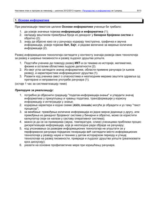 Наставни план и програм за гимназију – школска 2012/2013 година - Рачунарство и информатика за I разред   8/13



1. Основи информатике

При реализацији тематске целине Основи информатике ученици би требало:
    1. да усвоје значење појмова информација и информатика (1);
    2. овладају вештином превођења броја из декадног у бинарни бројевни систем и
       обратно (2);
    3. знају да објасне како се у рачунару кодирају текстуална, графичка и звучна
       информација, усвоје појмове бит, бајт, и редове величине за мерење количине
       информација (2).

Развој информационих технологија сагледати у контексту значаја развоја ових технологија
за развој и ширење писмености и развој људског друштва уопште.
    1. Подстаћи ученике да повезују развој ИКТ-а са темама из историје, математике,
       физике и осталим областима људске делатности (2).
    2. Из овог угла сагледати значај информатике, области примене рачунара (и њихов
       развој), и карактеристике информационог друштва (1).
    3. Развити код ученика свест о опасностима и неопходним мерама заштите здравља од
       претеране и неправилне употребе рачунара (1).
(остаје 1 час за систематизацију теме)

Препоруке за реализацију:
    1. потребно је објаснити градацију "податак-информација-знање" и утврдити значај
       информатике у прикупљању и чувању података, трансформацији у корисну
       информацију и интеграцији у знање;
    2. кодирање карактера и кодне схеме (ASCII, Unicode) могуће је обрадити и уз тему "текст
       процесор";
    3. за вежбање: превођења количине информација из једне мерне јединице у другу, или
       превођења из декадног бројевног система у бинарни и обратно, може се користити
       калкулатор (који се налази у саставу оперативног система);
    4. важно је да се на примерима (звука, температуре, слике) ученицима приближи процес
       дискретизације информација, која је неопходна ради обраде на рачунару;
    5. код упознавања са развојем информационих технологија не упуштати се у
       перформансе рачунара појединих генерација већ сагледати место информационих
       технологија у развоју науке и технике у датом историјском периоду и утицај
       технологије на развој писмености, привреде и људског друштва уопште (реализовати
       кроз дискусију);
    6. указати на основне профилактичке мере при коришћењу рачунара.
 