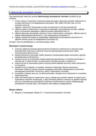 Наставни план и програм за гимназију – школска 2012/2013 година - Рачунарство и информатика за I разред   9/13



2. Архитектура рачунарског система

При реализацији тематске целине Архитектура рачунарског система потребно је да
ученици:
    1. стекну знања о структури и принципу рада рачунара, функцији његових компоненти и
       утицају компоненти на перформансе рачунара. Ово треба постићи тако што ће
       ученици знати да:
       наведу и практично препознају из којих се компоненти састоји рачунар (2);
    2. објасне намену оперативне и спољашње меморије у рачунарском систему, наброје
       врсте спољашњих меморија и објасне њихове карактеристике (1);
    3. објасне функцију процесора, матичне плоче и магистрале у рачунару, објасне како се
       одвија комуникација компоненти у току извршавања програма (1);
    4. наведу параметре којима се изражавају перформансе рачунарских компоненти и
       објасне њихов утицај на перформансе рачунара (2).
(остаје 2 часа за увежбавање и систематизацију теме)

Препоруке за реализацију:
    1. ученици треба да упознају функционалне могућности компоненти и принцип рада
       рачунара без упуштања у детаље техничке реализације (електронске схеме,
       конструктивни детаљи итд.);
    2. развој компоненти рачунара треба приказати занимљивим видео исечцима и другим
       материјалима са Интернета;
    3. пожељно је да се ученицима покаже редослед расклапања и склапања рачунара, и
       омогући да то сами понове: из компоненти саставе рачунар и покрену га;
    4. корисно је да се ученицима укаже на једноставне кварове које могу сами препознати
       и отклонити;
    5. уводећи опште појмове, на пример: капацитет меморије, брзина процесора,
       наставник треба да упозна ученике са вредностима ових параметара на школским
       рачунарима (користећи "контролну таблу" оперативног система);
    6. за домаћи, ученици могу да, за кућне рачунаре, направе листу компоненти и њихових
       карактеристика;
    7. ради постизања важног педагошког циља: развоја код ученика навике за самостално
       коришћење помоћне литературе, у овој наставној области ученици за домаћи задатак
       могу да, коришћењем рачунарских часописа или Интернета, опишу конфигурацију
       рачунарског система која у том моменту има најбоље перформансе.


Форум модула:
    4. Модули у гимназијама: Модул 01 – Структура рачунарског система
 