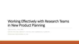 Working Effectively with Research Teams
in New Product Planning
TONY RUSSELL , PHD, MBA
SENIOR DIRECTOR, PRODUCT STRATEGY AND COMMERCIAL PLANNING
THERAVANCE BIOPHARMA US, INC.
1
 