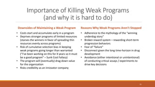 Importance of Killing Weak Programs
(and why it is hard to do)
10
Downsides of Maintaining a Weak Program Reasons Why Weak Programs Aren’t Stopped
• Costs start and accumulate early in a program
• Deprives stronger programs of limited resources
(starves the winners in favor of spreading thin
resources evenly across programs)
• Risk of cumulative selection bias in keeping
weak programs going longer than warranted
(“I’ve been working on this for X years so it must
be a good program” – Sunk Cost Fallacy)
• The program will (eventually) drag down value
for the organization
• Risks credibility as an innovator company
• Adherence to the mythology of the “winning
underdog story”
• Broken reward system – rewarding short-term
progression behaviors
• Fear of “failure”
• Disconnect given the long time-horizon in drug
development
• Avoidance (either intentional or unintentional)
of conducting critical assays / experiments to
drive key decisions
 