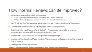 How Internal Reviews Can Be Improved?
 Be aware of potential decision-making errors*:
• 1st Type – Ignoring evidence challenging assumptions that a project will succeed
• 2nd Type – Terminating a project prematurely for lack of evidence that it could succeed
 Use “Truth Seeking” behaviors early in the process (vs. “Progression Seeking” behaviors)†
 Quantify and communicate opportunity costs within the organization†
 Redefine the terms of “success” and “failure” – Progressing a marketable program or
terminating an unmarketable program are both successes†
 Incorporate a “quick win / fast fail” drug development paradigm‡
 Incorporate the discipline of “post-mortems” to understand and document key learnings and
how to improve
 Use objective review mechanisms
12
*Bonabeau et al. (2008) Harvard Business Review; † Peck et al. (2015) Nature Reviews Drug Discovery; ‡Paul et al. (2010) Nature Reviews Drug Discovert
 