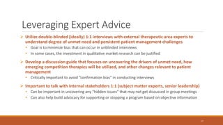 Leveraging Expert Advice
 Utilize double-blinded (ideally) 1:1 interviews with external therapeutic area experts to
understand degree of unmet need and persistent patient management challenges
• Goal is to minimize bias that can occur in unblinded interviews
• In some cases, the investment in qualitative market research can be justified
 Develop a discussion guide that focuses on uncovering the drivers of unmet need, how
emerging competition therapies will be utilized, and other changes relevant to patient
management
• Critically important to avoid “confirmation bias” in conducting interviews
 Important to talk with internal stakeholders 1:1 (subject matter experts, senior leadership)
• Can be important in uncovering any “hidden issues” that may not get discussed in group meetings
• Can also help build advocacy for supporting or stopping a program based on objective information
17
 