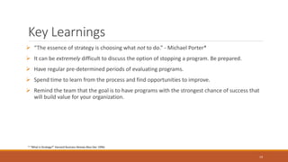 Key Learnings
 “The essence of strategy is choosing what not to do.” - Michael Porter*
 It can be extremely difficult to discuss the option of stopping a program. Be prepared.
 Have regular pre-determined periods of evaluating programs.
 Spend time to learn from the process and find opportunities to improve.
 Remind the team that the goal is to have programs with the strongest chance of success that
will build value for your organization.
19
* “What is Strategy?” Harvard Business Review (Nov-Dec 1996)
 