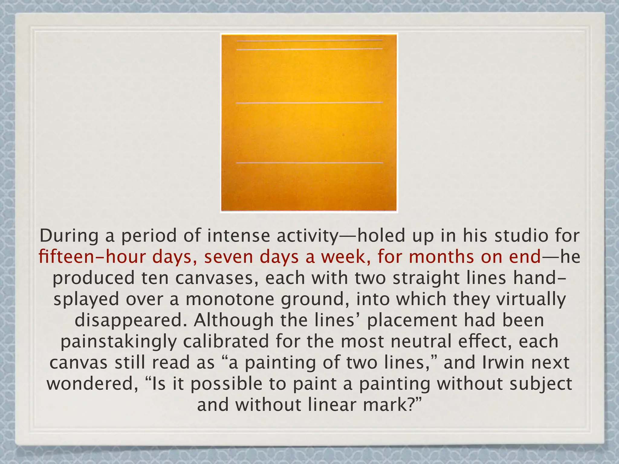 During a period of intense activity—holed up in his studio for
ﬁfteen-hour days, seven days a week, for months on end—he
produced ten canvases, each with two straight lines hand-
splayed over a monotone ground, into which they virtually
disappeared. Although the lines’ placement had been
painstakingly calibrated for the most neutral effect, each
canvas still read as “a painting of two lines,” and Irwin next
wondered, “Is it possible to paint a painting without subject
and without linear mark?”
 