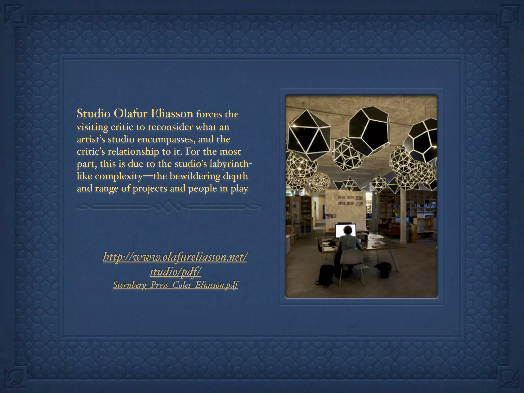 Studio Olafur Eliasson forces the
visiting critic to reconsider what an
artist’s studio encompasses, and the
critic’s relationship to it. For the most
part, this is due to the studio’s labyrinth-
like complexity—the bewildering depth
and range of projects and people in play.
http://www.olafureliasson.net/
studio/pdf/
Sternberg_Press_Coles_Eliasson.pdf
 