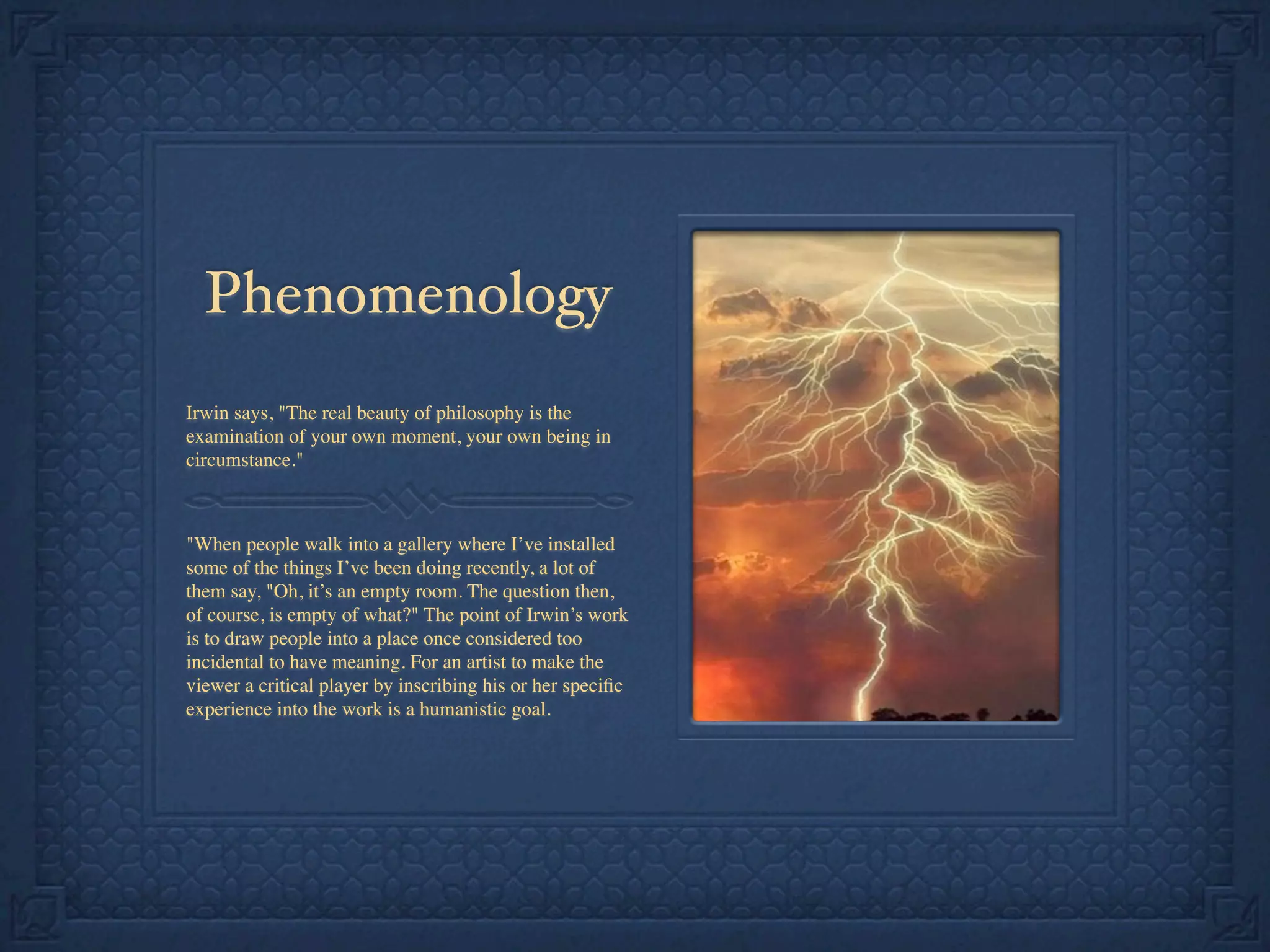 Phenomenology
Irwin says, "The real beauty of philosophy is the
examination of your own moment, your own being in
circumstance."
"When people walk into a gallery where I’ve installed
some of the things I’ve been doing recently, a lot of
them say, "Oh, it’s an empty room. The question then,
of course, is empty of what?" The point of Irwin’s work
is to draw people into a place once considered too
incidental to have meaning. For an artist to make the
viewer a critical player by inscribing his or her speciﬁc
experience into the work is a humanistic goal.
 