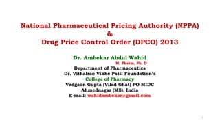 Dr. Ambekar Abdul Wahid
M. Pharm, Ph. D
Department of Pharmaceutics
Dr. Vithalrao Vikhe Patil Foundation’s
College of Pharmacy
Vadgaon Gupta (Vilad Ghat) PO MIDC
Ahmednagar (MS), India
E-mail: wahidambekar@gmail.com
National Pharmaceutical Pricing Authority (NPPA)
&
Drug Price Control Order (DPCO) 2013
1
 