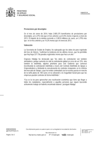 MINISTERIO
DE EMPLEO
Y SEGURIDAD SOCIAL

GABINETE DE
COMUNICACIÓN

Prestaciones por desempleo
En el mes de enero de 2014, hubo 2.805.275 beneficiarios de prestaciones por
desempleo, un 2,27% más que el mes anterior y un 8,4% menos respecto a enero de
2013. El importe de la nómina asciende a 2.382,8 millones de euros, un 3,79% más
que en el mes anterior y un 14,2% menos que en enero de 2013.
Valoración
La Secretaria de Estado de Empleo, ha subrayado que los datos de paro registrado
del mes de febrero, “reafirman la tendencia de los últimos meses, que ha permitido
que hoy haya 227.736 parados registrados menos que hace un año.”
Engracia Hidalgo ha destacado que “los datos de contratación son también
alentadores, porque aumenta no sólo la contratación global en cerca de un 15%, sino
también la indefinida, objetivo prioritario para este Gobierno que comenzó
incentivando la contratación indefinida a través del Contrato Indefinido de Apoyo a
Emprendedores y limitando la concatenación de contratos temporales en la reforma
del mercado de trabajo; y que ha tenido continuidad con la reciente puesta en marcha
de la tarifa plana de 100 euros en la cotización a la Seguridad Social para que las
empresas puedan contratar de forma indefinida.”.
“Esa es la vía para aprovechar una reactivación económica que tiene que llegar a
todos los ciudadanos, especialmente a aquellas personas que siguen buscando
activamente trabajo sin haberlo encontrado todavía”, prosiguió Hidalgo.

CORREO ELECTRÓNICO

gprensa@meyss.es

Esta información puede ser usada en parte o en su integridad sin necesidad de citar fuentes
Mas información en:

Página 3 de 3

http://prensa.empleo.gob.es/

@empleogob

empleogob

AGUSTIN DE BETHENCOURT, 4
28071 - MADRID
TEL: 91 363 01 03 / 04 / 05
FAX: 91 363 05 91 / 02

 