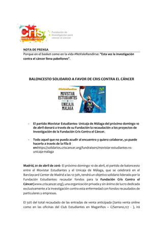 NOTA DE PRENSA
Porque en el basket como en la vida #N0ValeRendirse: “Esta vez la investigación
contra el cáncer llena pabellones”.
BALONCESTO SOLIDARIO A FAVOR DE CRIS CONTRA EL CÁNCER
- El partido Movistar Estudiantes- Unicaja de Málaga del próximo domingo 10
de abril donará a través de su Fundación la recaudación a los proyectos de
investigación de la Fundación Cris Contra el Cáncer.
- Todo aquel que no pueda acudir al encuentro y quiera colaborar, ya puede
hacerlo a través de la Fila 0
en:https://solidarios.criscancer.org/fundraisers/movistar-estudiantes-vs-
unicaja-malaga
Madrid, 01 de abril de 2016- El próximo domingo 10 de abril, el partido de baloncesto
entre el Movistar Estudiantes y el Unicaja de Málaga, que se celebrará en el
Barclaycard Center de Madrid a las 12:30h, tendrá un objetivo solidario liderado por la
Fundación Estudiantes: recaudar fondos para la Fundación Cris Contra el
Cáncer(www.criscancer.org), una organización privada y sin ánimo de lucro dedicada
exclusivamente a la investigación contra esta enfermedad con fondos recaudados de
particulares y empresas.
El 50% del total recaudado de las entradas de venta anticipada (tanto venta online
como en las oficinas del Club Estudiantes en Magariños – C/Serrano,127 - ), irá
 