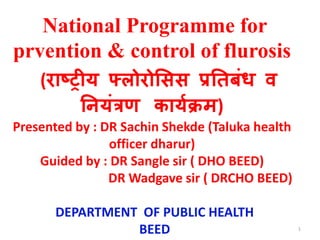 National Programme for
prvention & control of flurosis
(राष्ट्रीय फ्लोरोसिि प्रतिबंध व
तियंत्रण काययक्रम)
Presented by : DR Sachin Shekde (Taluka health
officer dharur)
Guided by : DR Sangle sir ( DHO BEED)
DR Wadgave sir ( DRCHO BEED)
DEPARTMENT OF PUBLIC HEALTH
BEED 1
 