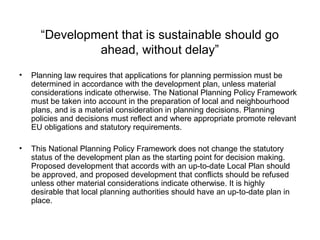 “Development that is sustainable should go
ahead, without delay”
• Planning law requires that applications for planning permission must be
determined in accordance with the development plan, unless material
considerations indicate otherwise. The National Planning Policy Framework
must be taken into account in the preparation of local and neighbourhood
plans, and is a material consideration in planning decisions. Planning
policies and decisions must reflect and where appropriate promote relevant
EU obligations and statutory requirements.
• This National Planning Policy Framework does not change the statutory
status of the development plan as the starting point for decision making.
Proposed development that accords with an up-to-date Local Plan should
be approved, and proposed development that conflicts should be refused
unless other material considerations indicate otherwise. It is highly
desirable that local planning authorities should have an up-to-date plan in
place.
 