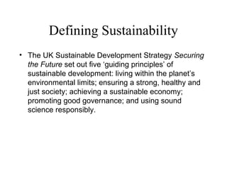 Defining Sustainability
• The UK Sustainable Development Strategy Securing
the Future set out five ‘guiding principles’ of
sustainable development: living within the planet’s
environmental limits; ensuring a strong, healthy and
just society; achieving a sustainable economy;
promoting good governance; and using sound
science responsibly.
 