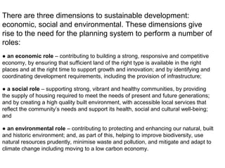 There are three dimensions to sustainable development:
economic, social and environmental. These dimensions give
rise to the need for the planning system to perform a number of
roles:
● an economic role – contributing to building a strong, responsive and competitive
economy, by ensuring that sufficient land of the right type is available in the right
places and at the right time to support growth and innovation; and by identifying and
coordinating development requirements, including the provision of infrastructure;
● a social role – supporting strong, vibrant and healthy communities, by providing
the supply of housing required to meet the needs of present and future generations;
and by creating a high quality built environment, with accessible local services that
reflect the community’s needs and support its health, social and cultural well-being;
and
● an environmental role – contributing to protecting and enhancing our natural, built
and historic environment; and, as part of this, helping to improve biodiversity, use
natural resources prudently, minimise waste and pollution, and mitigate and adapt to
climate change including moving to a low carbon economy.
 