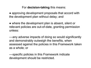 ● approving development proposals that accord with
the development plan without delay; and
● where the development plan is absent, silent or
relevant policies are out of date, granting permission‑ ‑
unless:
––any adverse impacts of doing so would significantly
and demonstrably outweigh the benefits, when
assessed against the policies in this Framework taken
as a whole; or
––specific policies in this Framework indicate
development should be restricted.
For decision-taking this means:
 