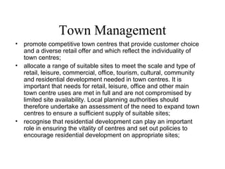 Town Management
• promote competitive town centres that provide customer choice
and a diverse retail offer and which reflect the individuality of
town centres;
• allocate a range of suitable sites to meet the scale and type of
retail, leisure, commercial, office, tourism, cultural, community
and residential development needed in town centres. It is
important that needs for retail, leisure, office and other main
town centre uses are met in full and are not compromised by
limited site availability. Local planning authorities should
therefore undertake an assessment of the need to expand town
centres to ensure a sufficient supply of suitable sites;
• recognise that residential development can play an important
role in ensuring the vitality of centres and set out policies to
encourage residential development on appropriate sites;
 