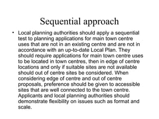 Sequential approach
• Local planning authorities should apply a sequential
test to planning applications for main town centre
uses that are not in an existing centre and are not in
accordance with an up-to-date Local Plan. They
should require applications for main town centre uses
to be located in town centres, then in edge of centre
locations and only if suitable sites are not available
should out of centre sites be considered. When
considering edge of centre and out of centre
proposals, preference should be given to accessible
sites that are well connected to the town centre.
Applicants and local planning authorities should
demonstrate flexibility on issues such as format and
scale.
 