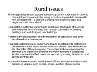Rural issues
Planning policies should support economic growth in rural areas in order to
create jobs and prosperity by taking a positive approach to sustainable
new development. To promote a strong rural economy, local and
neighbourhood plans should
●support the sustainable growth and expansion of all types of business
and enterprise in rural areas, both through conversion of existing
buildings and well designed new buildings;
●promote the development and diversification of agricultural and other
land-based rural businesses
●support sustainable rural tourism and leisure developments that benefit
businesses in rural areas, communities and visitors, and which respect
the character of the countryside. This should include supporting the
provision and expansion of tourist and visitor facilities in appropriate
locations where identified needs are not met by existing facilities in rural
service centres; and
●promote the retention and development of local services and community
facilities in villages, such as local shops, meeting places, sports
 