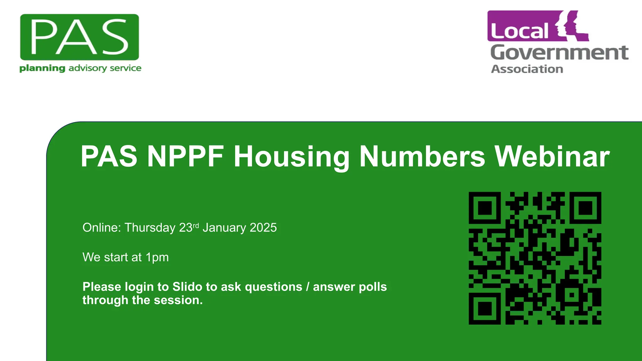 PAS NPPF Housing Numbers Webinar
Online: Thursday 23rd
January 2025
We start at 1pm
Please login to Slido to ask questions / answer polls
through the session.
 