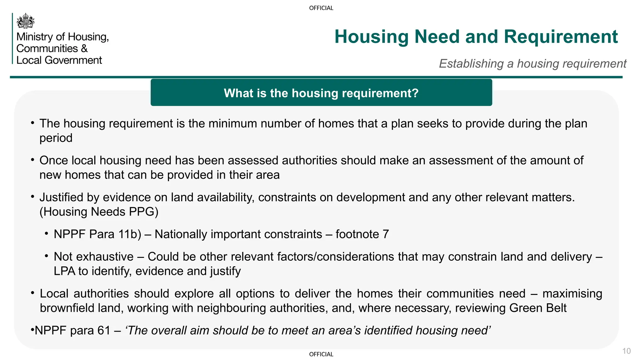 OFFICIAL
OFFICIAL 10
Housing Need and Requirement
Establishing a housing requirement
• The housing requirement is the minimum number of homes that a plan seeks to provide during the plan
period
• Once local housing need has been assessed authorities should make an assessment of the amount of
new homes that can be provided in their area
• Justified by evidence on land availability, constraints on development and any other relevant matters.
(Housing Needs PPG)
• NPPF Para 11b) – Nationally important constraints – footnote 7
• Not exhaustive – Could be other relevant factors/considerations that may constrain land and delivery –
LPA to identify, evidence and justify
• Local authorities should explore all options to deliver the homes their communities need – maximising
brownfield land, working with neighbouring authorities, and, where necessary, reviewing Green Belt
•NPPF para 61 – ‘The overall aim should be to meet an area’s identified housing need’
What is the housing requirement?
 