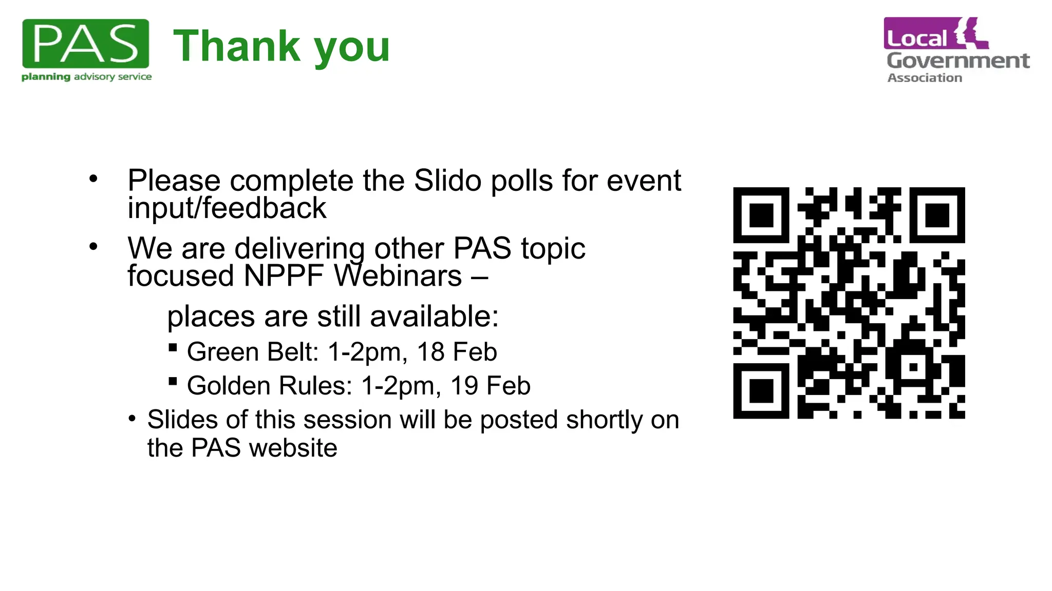 Thank you
• Please complete the Slido polls for event
input/feedback
• We are delivering other PAS topic
focused NPPF Webinars –
places are still available:
 Green Belt: 1-2pm, 18 Feb
 Golden Rules: 1-2pm, 19 Feb
• Slides of this session will be posted shortly on
the PAS website
 