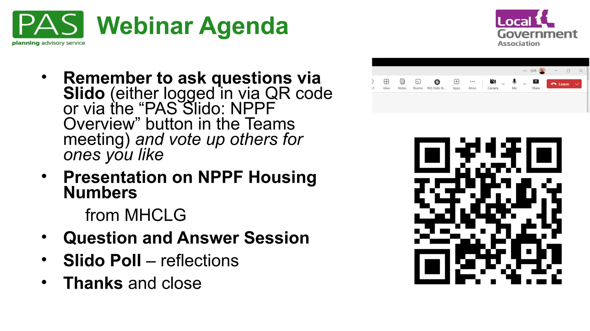 Webinar Agenda
• Remember to ask questions via
Slido (either logged in via QR code
or via the “PAS Slido: NPPF
Overview” button in the Teams
meeting) and vote up others for
ones you like
• Presentation on NPPF Housing
Numbers
from MHCLG
• Question and Answer Session
• Slido Poll – reflections
• Thanks and close
 